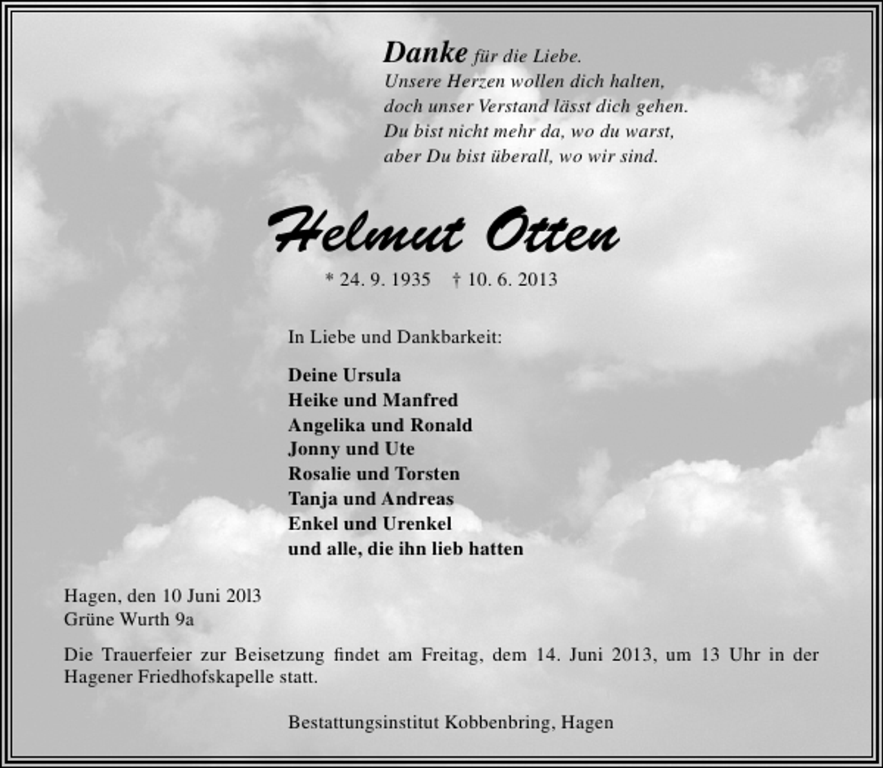<p>Danke für die Liebe.</p><p>Unsere Herzen wollen dich halten,<br />doch unser Verstand lässt dich gehen.<br />Du bist nicht mehr da, wo du warst,<br />aber Du bist überall, wo wir sind.</p><p>Helmut Otten<br />* 24. 9. 1935</p><p>† 10. 6. 2013</p><p>In Liebe und Dankbarkeit:<br />Deine Ursula<br />Heike und Manfred<br />Angelika und Ronald<br />Jonny und Ute<br />Rosalie und Torsten<br />Tanja und Andreas<br />Enkel und Urenkel<br />und alle, die ihn lieb hatten<br />Hagen, den 10 Juni 20l3<br />Grüne Wurth 9a<br />Die Trauerfeier zur Beisetzung ﬁndet am Freitag, dem 14. Juni 2013, um 13 Uhr in der<br />Hagener Friedhofskapelle statt.<br />Bestattungsinstitut Kobbenbring, Hagen</p>
