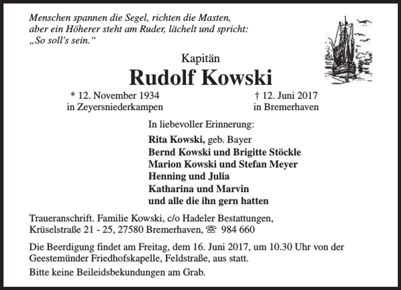 <p>Menschen spannen die Segel, richten die Masten,<br />aber ein Höherer steht am Ruder, lächelt und spricht:<br />„So soll's sein.“</p><p>Kapitän</p><p>Rudolf Kowski</p><p>* 12. November 1934<br />in Zeyersniederkampen</p><p>† 12. Juni 2017<br />in Bremerhaven</p><p>In liebevoller Erinnerung:<br />Rita Kowski, geb. Bayer<br />Bernd Kowski und Brigitte Stöckle<br />Marion Kowski und Stefan Meyer<br />Henning und Julia<br />Katharina und Marvin<br />und alle die ihn gern hatten<br />Traueranschrift. Familie Kowski, c/o Hadeler Bestattungen,<br />Krüselstraße 21 - 25, 27580 Bremerhaven, s 984 660<br />Die Beerdigung findet am Freitag, dem 16. Juni 2017, um 10.30 Uhr von der<br />Geestemünder Friedhofskapelle, Feldstraße, aus statt.<br />Bitte keine Beileidsbekundungen am Grab.</p>