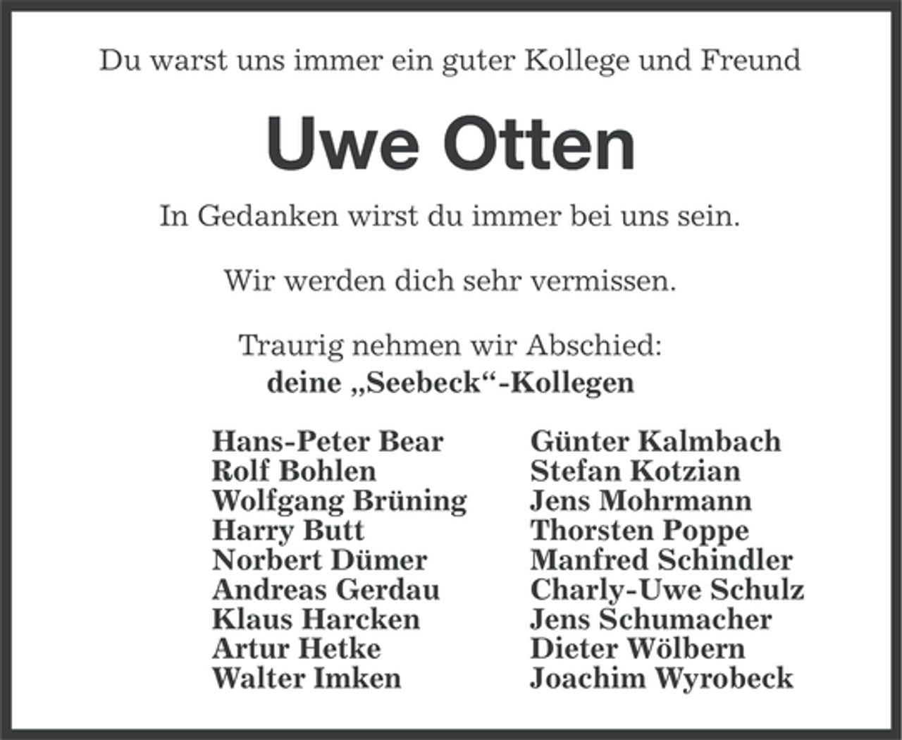<p>Du warst uns immer ein guter Kollege und Freund</p><p>Uwe Otten<br />In Gedanken wirst du immer bei uns sein.<br />Wir werden dich sehr vermissen.<br />Traurig nehmen wir Abschied:<br />deine „Seebeck“-Kollegen<br />Hans-Peter Bear<br />Rolf Bohlen<br />Wolfgang Brüning<br />Harry Butt<br />Norbert Dümer<br />Andreas Gerdau<br />Klaus Harcken<br />Artur Hetke<br />Walter Imken</p><p>Günter Kalmbach<br />Stefan Kotzian<br />Jens Mohrmann<br />Thorsten Poppe<br />Manfred Schindler<br />Charly-Uwe Schulz<br />Jens Schumacher<br />Dieter Wölbern<br />Joachim Wyrobeck</p>