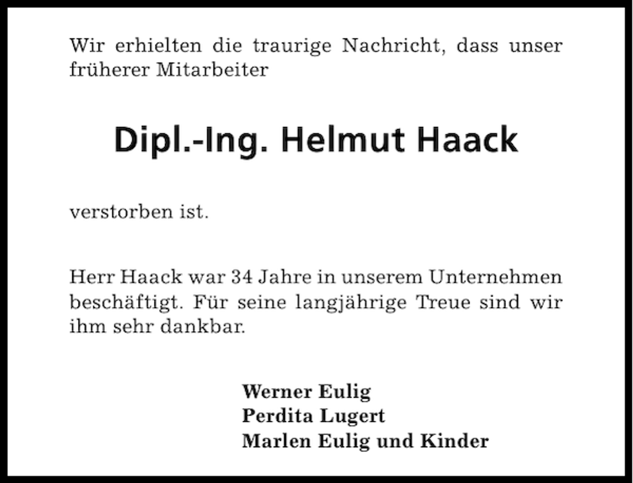 <p>Wir erhielten die traurige Nachricht, dass unser<br />früherer Mitarbeiter</p><p>Dipl.-Ing. Helmut Haack<br />verstorben ist.<br />Herr Haack war 34 Jahre in unserem Unternehmen<br />beschäftigt. Für seine langjährige Treue sind wir<br />ihm sehr dankbar.<br />Werner Eulig<br />Perdita Lugert<br />Marlen Eulig und Kinder</p>