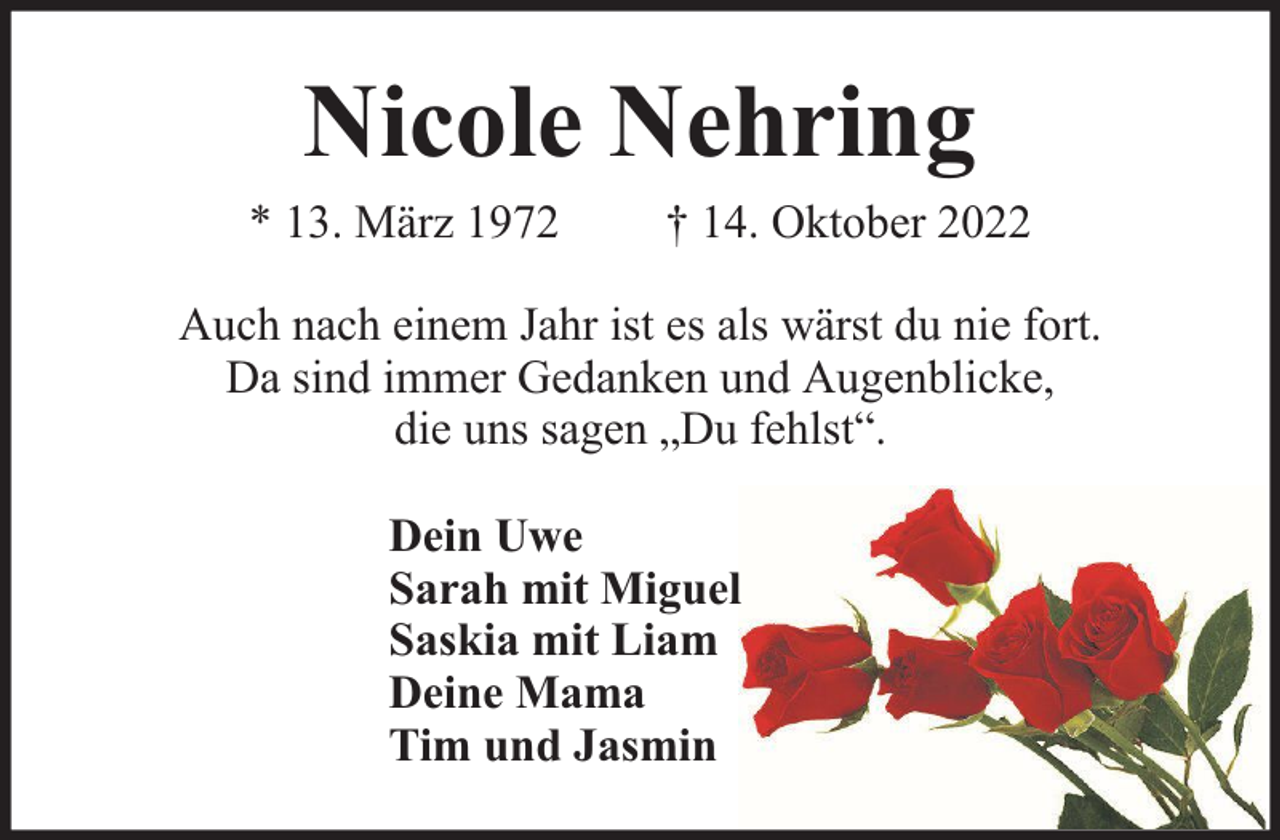 <p>Nicole Nehring</p><p>* 13. März 1972</p><p>† 14. Oktober 2022</p><p>Auch nach einem Jahr ist es als wärst du nie fort.<br />Da sind immer Gedanken und Augenblicke,<br />die uns sagen „Du fehlst“.<br />Dein Uwe<br />Sarah mit Miguel<br />Saskia mit Liam<br />Deine Mama<br />Tim und Jasmin</p>