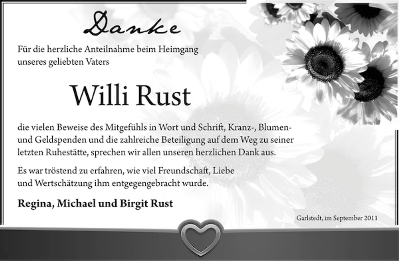 <p>Danke<br />Für die herzliche Anteilnahme beim Heimgang<br />unseres geliebten Vaters</p><p>Willi Rust<br />die vielen Beweise des Mitgefühls in Wort und Schrift, Kranz-, Blumenund Geldspenden und die zahlreiche Beteiligung auf dem Weg zu seiner<br />letzten Ruhestätte, sprechen wir allen unseren herzlichen Dank aus.<br />Es war tröstend zu erfahren, wie viel Freundschaft, Liebe<br />und Wertschätzung ihm entgegengebracht wurde.</p><p>Regina, Michael und Birgit Rust<br />Garlstedt, im September 2011</p>