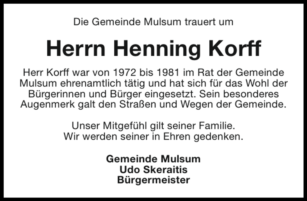 <p>Die Gemeinde Mulsum trauert um</p><p>Herrn Henning Korff<br />Herr Korff war von 1972 bis 1981 im Rat der Gemeinde<br />Mulsum ehrenamtlich tätig und hat sich für das Wohl der<br />Bürgerinnen und Bürger eingesetzt. Sein besonderes<br />Augenmerk galt den Straßen und Wegen der Gemeinde.<br />Unser Mitgefühl gilt seiner Familie.<br />Wir werden seiner in Ehren gedenken.<br />Gemeinde Mulsum<br />Udo Skeraitis<br />Bürgermeister</p>