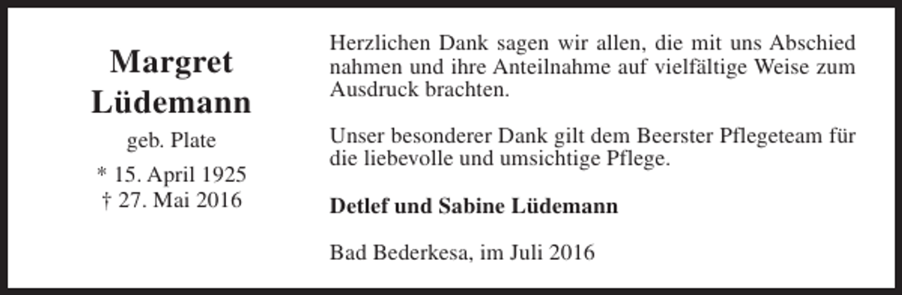 <p>Margret<br />Lüdemann<br />geb. Plate<br />* 15. April 1925<br />† 27. Mai 2016</p><p>Herzlichen Dank sagen wir allen, die mit uns Abschied<br />nahmen und ihre Anteilnahme auf vielfältige Weise zum<br />Ausdruck brachten.<br />Unser besonderer Dank gilt dem Beerster Pflegeteam für<br />die liebevolle und umsichtige Pflege.<br />Detlef und Sabine Lüdemann<br />Bad Bederkesa, im Juli 2016</p>