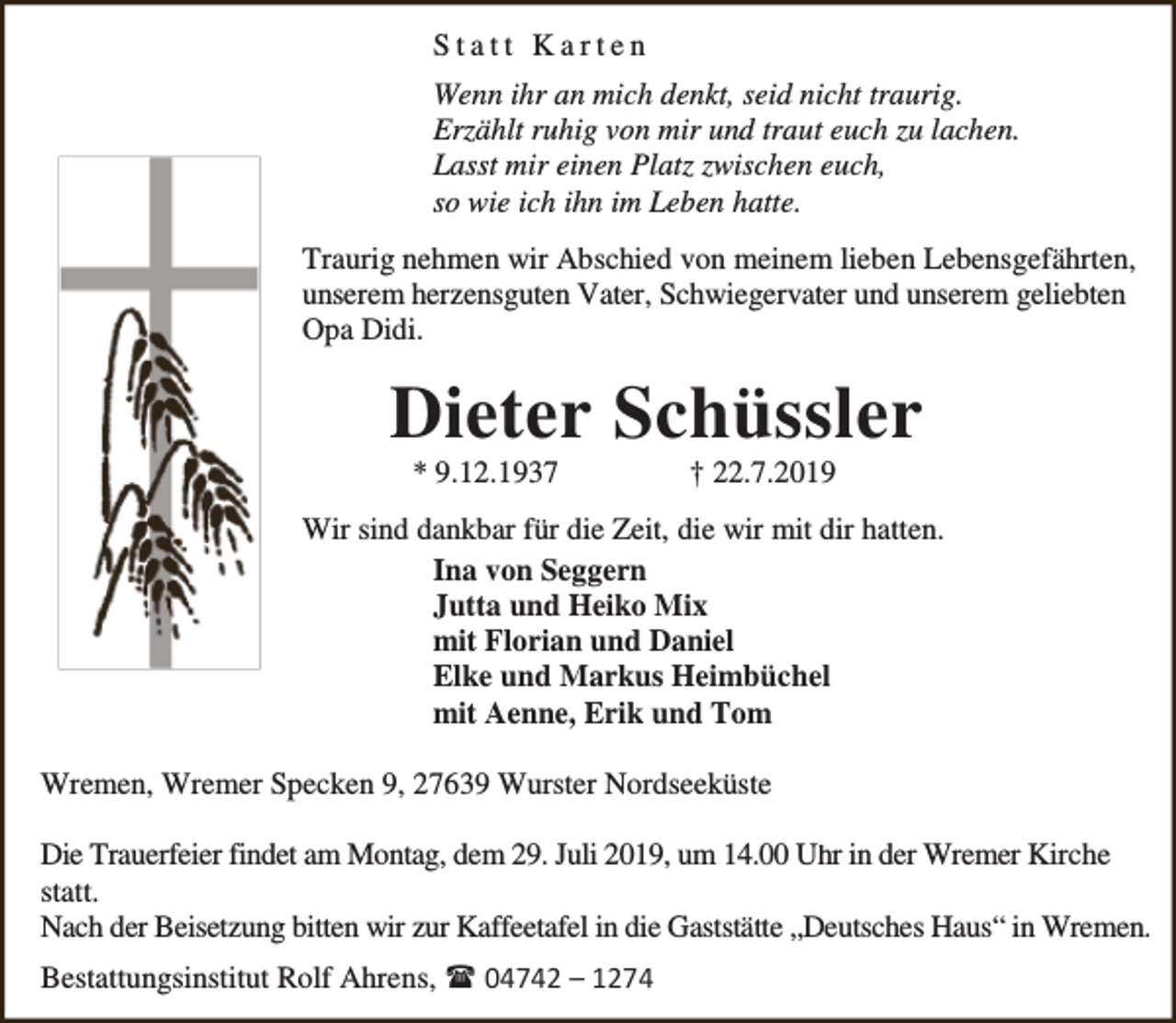 <p>Statt Karten<br />Wenn ihr an mich denkt, seid nicht traurig.<br />Erzählt ruhig von mir und traut euch zu lachen.<br />Lasst mir einen Platz zwischen euch,<br />so wie ich ihn im Leben hatte.<br />Traurig nehmen wir Abschied von meinem lieben Lebensgefährten,<br />unserem herzensguten Vater, Schwiegervater und unserem geliebten<br />Opa Didi.</p><p>Dieter Schüssler<br />* 9.12.1937</p><p>† 22.7.2019</p><p>Wir sind dankbar für die Zeit, die wir mit dir hatten.<br />Ina von Seggern<br />Jutta und Heiko Mix<br />mit Florian und Daniel<br />Elke und Markus Heimbüchel<br />mit Aenne, Erik und Tom<br />Wremen, Wremer Specken 9, 27639 Wurster Nordseeküste<br />Die Trauerfeier findet am Montag, dem 29. Juli 2019, um 14.00 Uhr in der Wremer Kirche<br />statt.<br />Nach der Beisetzung bitten wir zur Kaffeetafel in die Gaststätte „Deutsches Haus“ in Wremen.<br />Bestattungsinstitut Rolf Ahrens,  04742 – 1274</p>