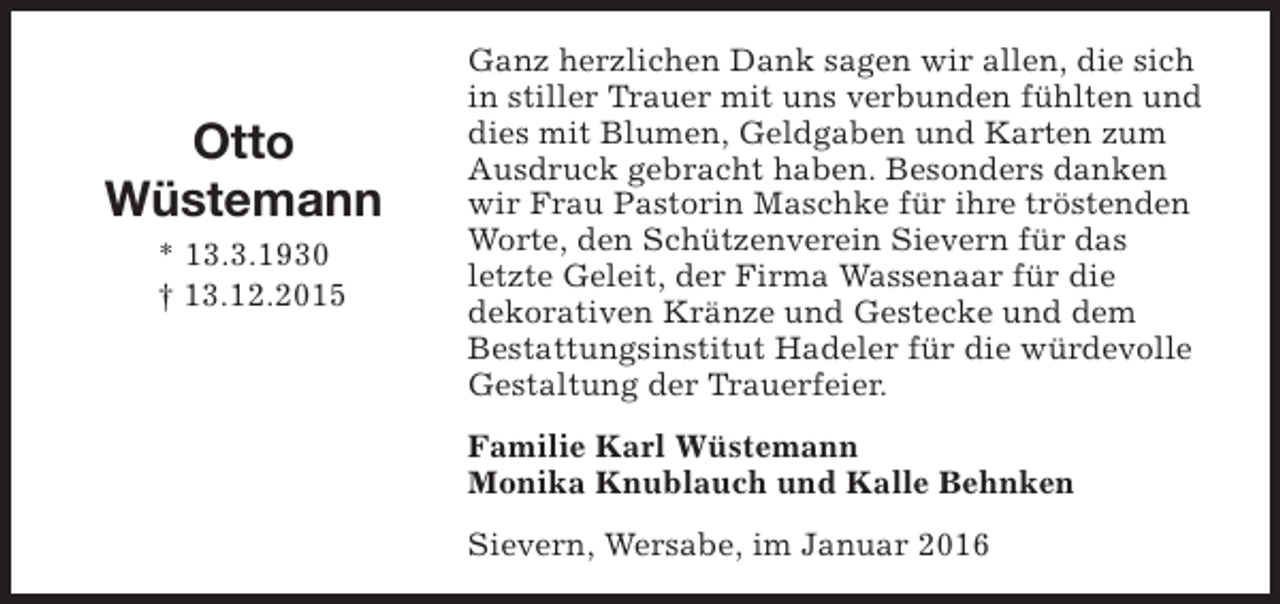 <p>Otto<br />Wüstemann<br />* 13.3.1930<br />† 13.12.2015</p><p>Ganz herzlichen Dank sagen wir allen, die sich<br />in stiller Trauer mit uns verbunden fühlten und<br />dies mit Blumen, Geldgaben und Karten zum<br />Ausdruck gebracht haben. Besonders danken<br />wir Frau Pastorin Maschke für ihre tröstenden<br />Worte, den Schützenverein Sievern für das<br />letzte Geleit, der Firma Wassenaar für die<br />dekorativen Kränze und Gestecke und dem<br />Bestattungsinstitut Hadeler für die würdevolle<br />Gestaltung der Trauerfeier.<br />Familie Karl Wüstemann<br />Monika Knublauch und Kalle Behnken<br />Sievern, Wersabe, im Januar 2016</p>