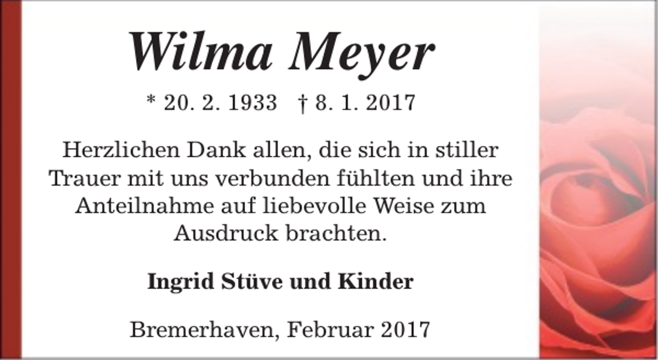 <p>Wilma Meyer<br />* 20. 2. 1933 † 8. 1. 2017</p><p>Herzlichen Dank allen, die sich in stiller<br />Trauer mit uns verbunden fühlten und ihre<br />Anteilnahme auf liebevolle Weise zum<br />Ausdruck brachten.<br />Ingrid Stüve und Kinder<br />Bremerhaven, Februar 2017</p>