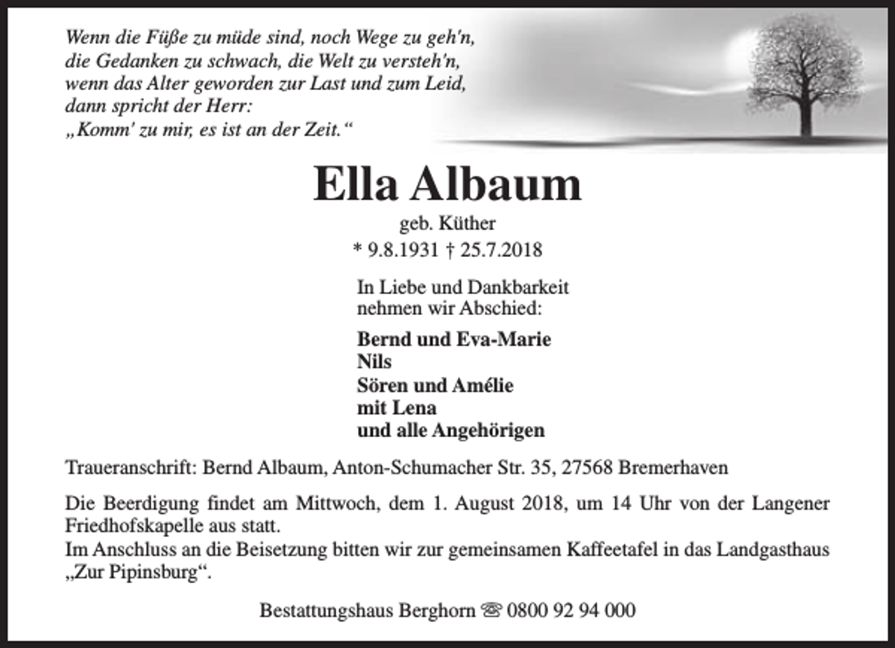 <p>Wenn die Füße zu müde sind, noch Wege zu geh'n,<br />die Gedanken zu schwach, die Welt zu versteh'n,<br />wenn das Alter geworden zur Last und zum Leid,<br />dann spricht der Herr:<br />„Komm' zu mir, es ist an der Zeit.“</p><p>Ella Albaum<br />geb. Küther<br />* 9.8.1931 † 25.7.2018</p><p>In Liebe und Dankbarkeit<br />nehmen wir Abschied:<br />Bernd und Eva-Marie<br />Nils<br />Sören und Amélie<br />mit Lena<br />und alle Angehörigen<br />Traueranschrift: Bernd Albaum, Anton-Schumacher Str. 35, 27568 Bremerhaven<br />Die Beerdigung findet am Mittwoch, dem 1. August 2018, um 14 Uhr von der Langener<br />Friedhofskapelle aus statt.<br />Im Anschluss an die Beisetzung bitten wir zur gemeinsamen Kaffeetafel in das Landgasthaus<br />„Zur Pipinsburg“.<br />Bestattungshaus Berghorn s 0800 92 94 000</p>