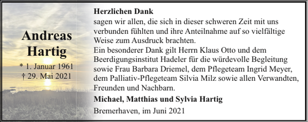 <p>Andreas<br />Hartig<br />* 1. Januar 1961<br />† 29. Mai 2021</p><p>Herzlichen Dank<br />sagen wir allen, die sich in dieser schweren Zeit mit uns<br />verbunden fühlten und ihre Anteilnahme auf so vielfältige<br />Weise zum Ausdruck brachten.<br />Ein besonderer Dank gilt Herrn Klaus Otto und dem<br />Beerdigungsinstitut Hadeler für die würdevolle Begleitung<br />sowie Frau Barbara Driemel, dem Pflegeteam Ingrid Meyer,<br />dem Palliativ-Pflegeteam Silvia Milz sowie allen Verwandten,<br />Freunden und Nachbarn.<br />Michael, Matthias und Sylvia Hartig<br />Bremerhaven, im Juni 2021</p>