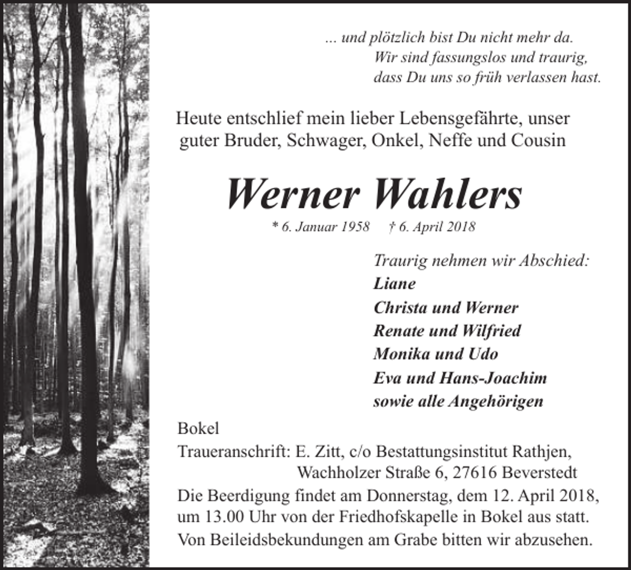 <p>... und plötzlich bist Du nicht mehr da.<br />Wir sind fassungslos und traurig,<br />dass Du uns so früh verlassen hast.</p><p>Heute entschlief mein lieber Lebensgefährte, unser<br />guter Bruder, Schwager, Onkel, Neffe und Cousin</p><p>Werner Wahlers<br />* 6. Januar 1958</p><p>† 6. April 2018</p><p>Traurig nehmen wir Abschied:<br />Liane<br />Christa und Werner<br />Renate und Wilfried<br />Monika und Udo<br />Eva und Hans-Joachim<br />sowie alle Angehörigen<br />Bokel<br />Traueranschrift: E. Zitt, c/o Bestattungsinstitut Rathjen,<br />Wachholzer Straße 6, 27616 Beverstedt<br />Die Beerdigung findet am Donnerstag, dem 12. April 2018,<br />um 13.00 Uhr von der Friedhofskapelle in Bokel aus statt.<br />Von Beileidsbekundungen am Grabe bitten wir abzusehen.</p>