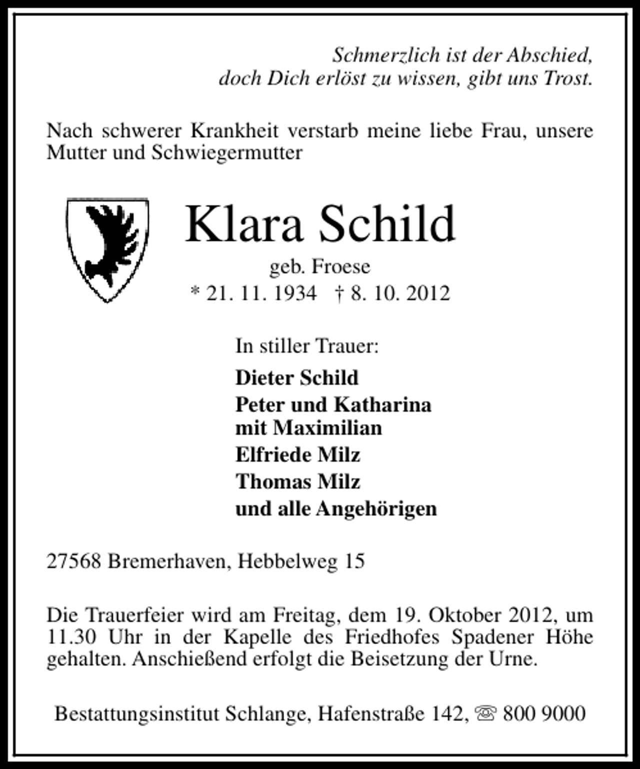<p>Schmerzlich ist der Abschied,<br />doch Dich erlöst zu wissen, gibt uns Trost.<br />Nach schwerer Krankheit verstarb meine liebe Frau, unsere<br />Mutter und Schwiegermutter</p><p>Klara Schild<br />geb. Froese<br />* 21. 11. 1934 † 8. 10. 2012<br />In stiller Trauer:<br />Dieter Schild<br />Peter und Katharina<br />mit Maximilian<br />Elfriede Milz<br />Thomas Milz<br />und alle Angehörigen<br />27568 Bremerhaven, Hebbelweg 15<br />Die Trauerfeier wird am Freitag, dem 19. Oktober 2012, um<br />11.30 Uhr in der Kapelle des Friedhofes Spadener Höhe<br />gehalten. Anschießend erfolgt die Beisetzung der Urne.<br />Bestattungsinstitut Schlange, Hafenstraße 142, s 800 9000</p>