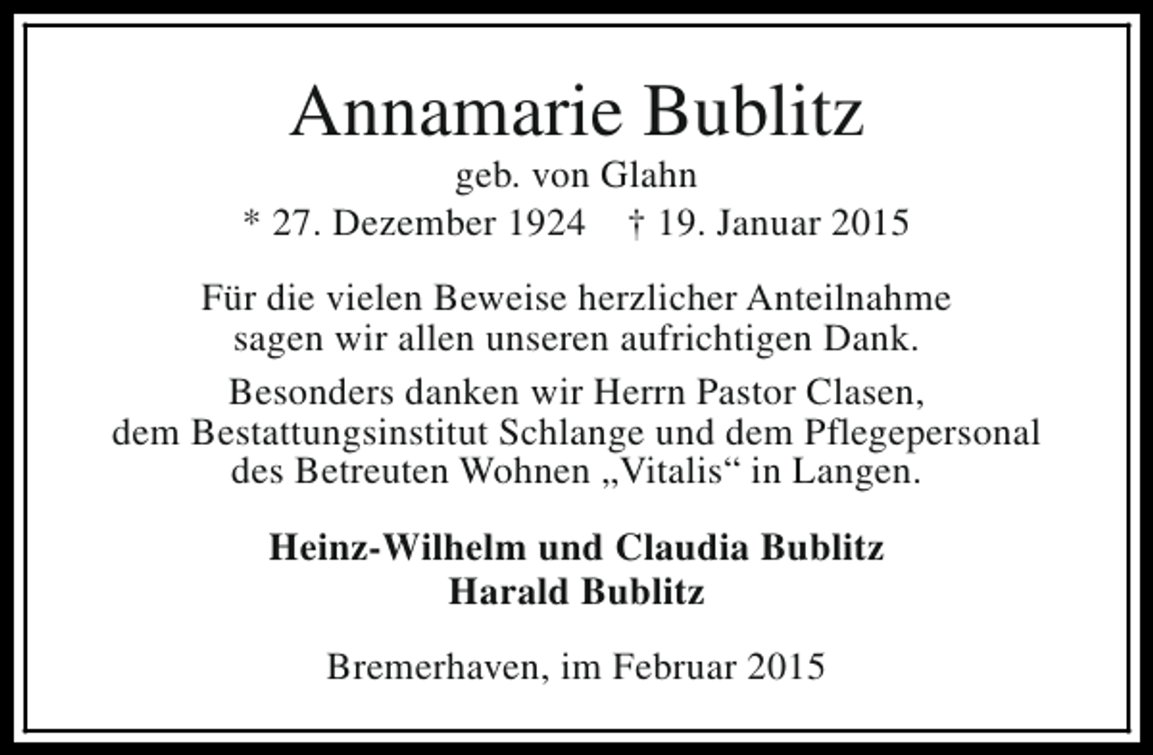 <p>Annamarie Bublitz</p><p>geb. von Glahn<br />* 27. Dezember 1924 † 19. Januar 2015<br />Für die vielen Beweise herzlicher Anteilnahme<br />sagen wir allen unseren aufrichtigen Dank.<br />Besonders danken wir Herrn Pastor Clasen,<br />dem Bestattungsinstitut Schlange und dem Pflegepersonal<br />des Betreuten Wohnen „Vitalis“ in Langen.<br />Heinz-Wilhelm und Claudia Bublitz<br />Harald Bublitz<br />Bremerhaven, im Februar 2015</p>