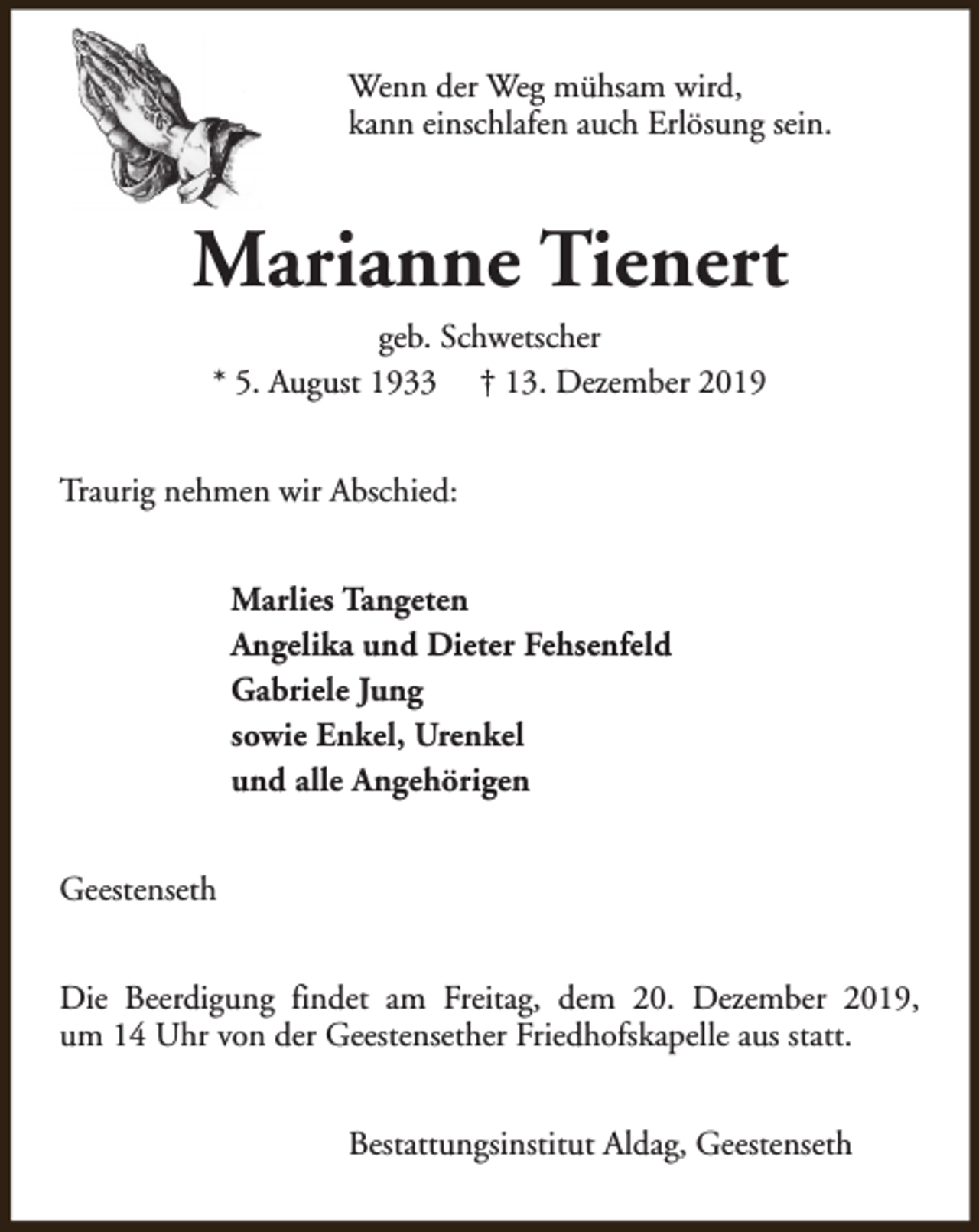 <p>Wenn der Weg mühsam wird,<br />kann einschlafen auch Erlösung sein.</p><p>Marianne Tienert<br />geb. Schwetscher<br />* 5. August 1933 † 13. Dezember 2019<br />Traurig nehmen wir Abschied:<br />Marlies Tangeten<br />Angelika und Dieter Fehsenfeld<br />Gabriele Jung<br />sowie Enkel, Urenkel<br />und alle Angehörigen<br />Geestenseth<br />Die Beerdigung findet am Freitag, dem 20. Dezember 2019,<br />um 14 Uhr von der Geestensether Friedhofskapelle aus statt.<br />Bestattungsinstitut Aldag, Geestenseth</p>