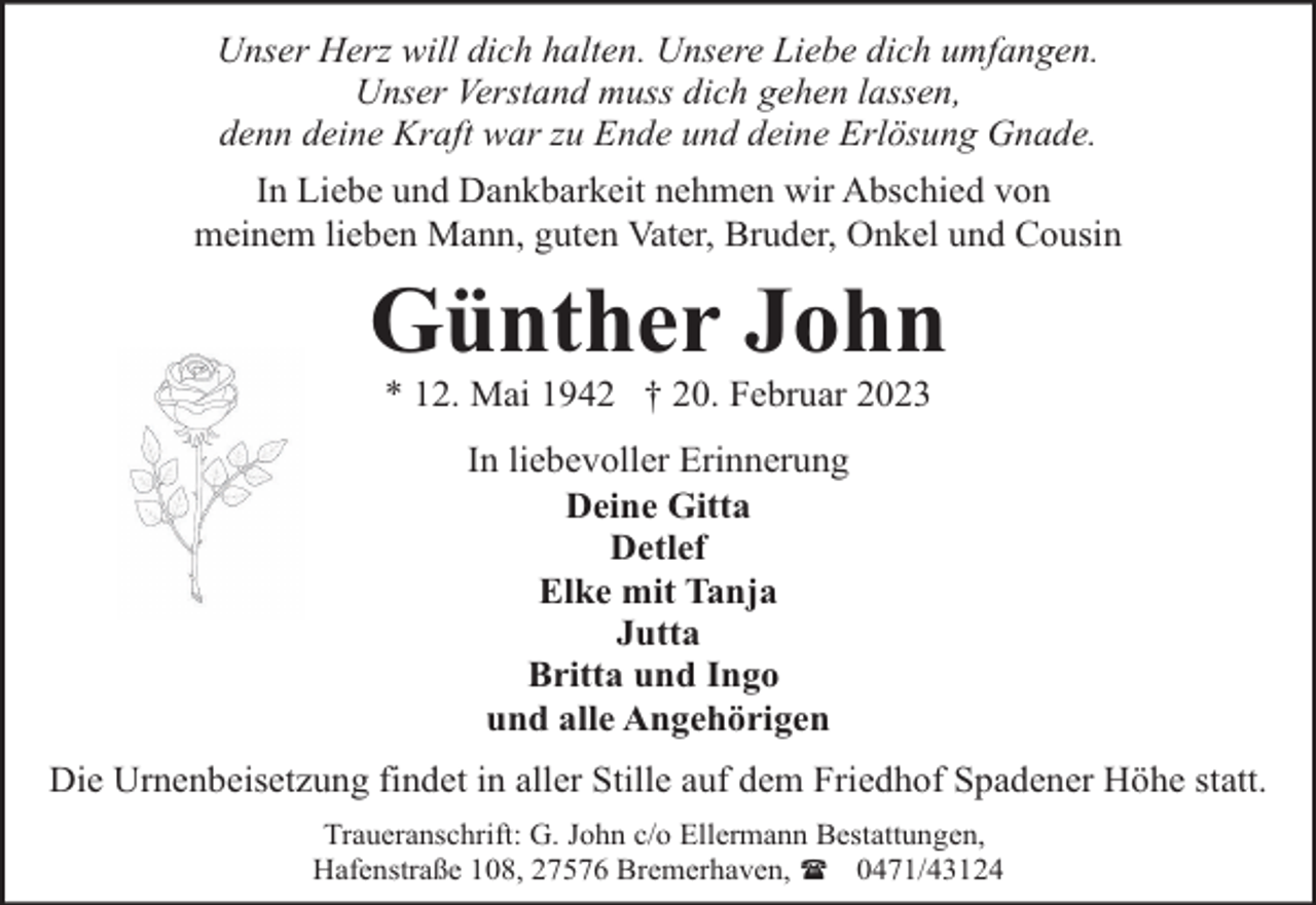 <p>Unser Herz will dich halten. Unsere Liebe dich umfangen.<br />Unser Verstand muss dich gehen lassen,<br />denn deine Kraft war zu Ende und deine Erlösung Gnade.<br />In Liebe und Dankbarkeit nehmen wir Abschied von<br />meinem lieben Mann, guten Vater, Bruder, Onkel und Cousin</p><p>Günther John<br />* 12. Mai 1942 † 20. Februar 2023<br />In liebevoller Erinnerung<br />Deine Gitta<br />Detlef<br />Elke mit Tanja<br />Jutta<br />Britta und Ingo<br />und alle Angehörigen<br />Die Urnenbeisetzung findet in aller Stille auf dem Friedhof Spadener Höhe statt.<br />Traueranschrift: G. John c/o Ellermann Bestattungen,<br />Hafenstraße 108, 27576 Bremerhaven, ( 0471/43124</p>