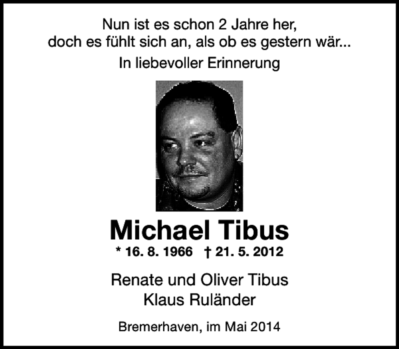 <p>Nun ist es schon 2 Jahre her,<br />doch es fühlt sich an, als ob es gestern wär...<br />In liebevoller Erinnerung</p><p>Michael Tibus<br />* 16. 8. 1966 † 21. 5. 2012</p><p>Renate und Oliver Tibus<br />Klaus Ruländer<br />Bremerhaven, im Mai 2014</p>