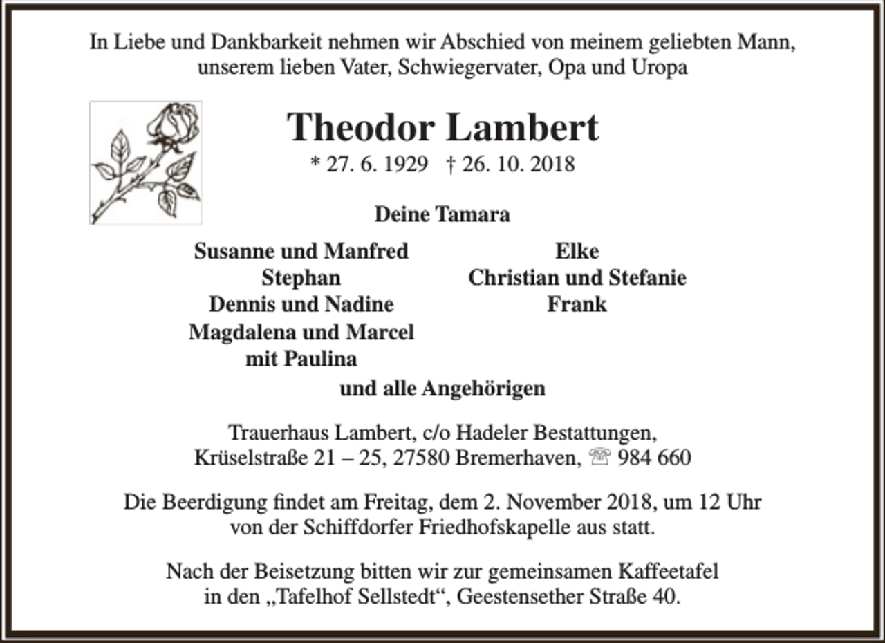 <p>In Liebe und Dankbarkeit nehmen wir Abschied von meinem geliebten Mann,<br />unserem lieben Vater, Schwiegervater, Opa und Uropa</p><p>Theodor Lambert<br />* 27. 6. 1929 † 26. 10. 2018<br />Deine Tamara<br />Susanne und Manfred<br />Elke<br />Stephan<br />Christian und Stefanie<br />Dennis und Nadine<br />Frank<br />Magdalena und Marcel<br />mit Paulina<br />und alle Angehörigen<br />Trauerhaus Lambert, c/o Hadeler Bestattungen,<br />Krüselstraße 21 – 25, 27580 Bremerhaven,  984 660<br />Die Beerdigung findet am Freitag, dem 2. November 2018, um 12 Uhr<br />von der Schiffdorfer Friedhofskapelle aus statt.<br />Nach der Beisetzung bitten wir zur gemeinsamen Kaffeetafel<br />in den „Tafelhof Sellstedt“, Geestensether Straße 40.</p>