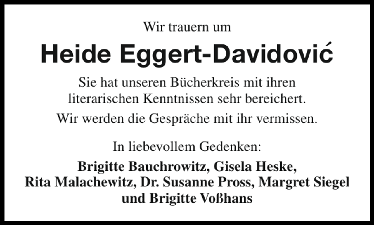 <p>Wir trauern um</p><p>´<br />Heide Eggert-Davidovic<br />Sie hat unseren Bücherkreis mit ihren<br />literarischen Kenntnissen sehr bereichert.<br />Wir werden die Gespräche mit ihr vermissen.<br />In liebevollem Gedenken:<br />Brigitte Bauchrowitz, Gisela Heske,<br />Rita Malachewitz, Dr. Susanne Pross, Margret Siegel<br />und Brigitte Voßhans</p>
