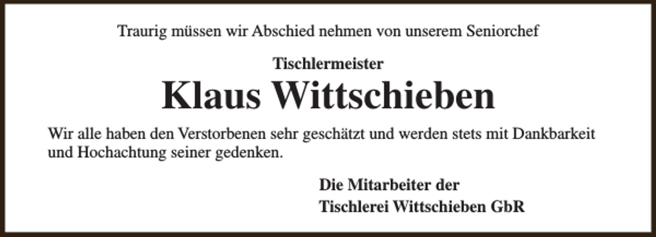 <p>Traurig müssen wir Abschied nehmen von unserem Seniorchef<br />Tischlermeister</p><p>Klaus Wittschieben<br />Wir alle haben den Verstorbenen sehr geschätzt und werden stets mit Dankbarkeit<br />und Hochachtung seiner gedenken.<br />Die Mitarbeiter der<br />Tischlerei Wittschieben GbR</p>