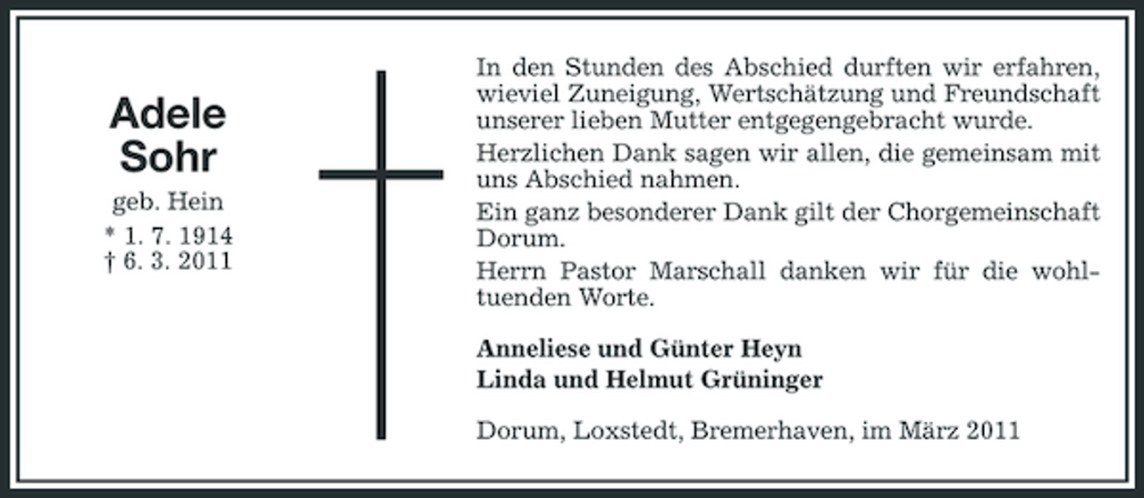 <p>Adele Sohr<br />geb. Hein * 1. 7. 1914 † 6. 3. 2011</p><p>In den Stunden des Abschied durften wir erfahren, wieviel Zuneigung, Wertschätzung und Freundschaft unserer lieben Mutter entgegengebracht wurde. Herzlichen Dank sagen wir allen, die gemeinsam mit uns Abschied nahmen. Ein ganz besonderer Dank gilt der Chorgemeinschaft Dorum. Herrn Pastor Marschall danken wir für die wohltuenden Worte. Anneliese und Günter Heyn Linda und Helmut Grüninger Dorum, Loxstedt, Bremerhaven, im März 2011</p>