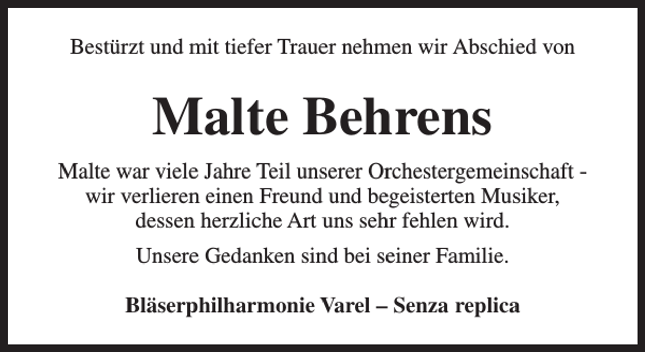 <p>Bestürzt und mit tiefer Trauer nehmen wir Abschied von</p><p>Malte Behrens<br />Malte war viele Jahre Teil unserer Orchestergemeinschaft wir verlieren einen Freund und begeisterten Musiker,<br />dessen herzliche Art uns sehr fehlen wird.<br />Unsere Gedanken sind bei seiner Familie.<br />Bläserphilharmonie Varel – Senza replica</p>