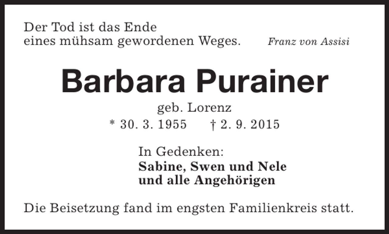 <p>Der Tod ist das Ende<br />eines mühsam gewordenen Weges.</p><p>Franz von Assisi</p><p>Barbara Purainer<br />geb. Lorenz<br />* 30. 3. 1955<br />† 2. 9. 2015</p><p>In Gedenken:<br />Sabine, Swen und Nele<br />und alle Angehörigen<br />Die Beisetzung fand im engsten Familienkreis statt.</p>