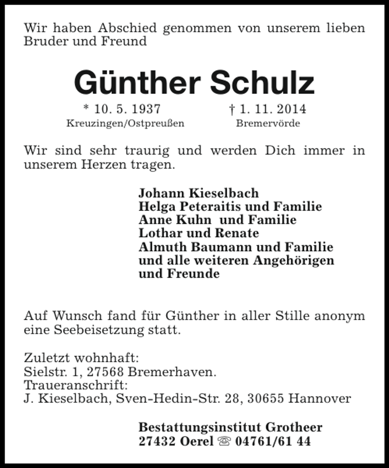 <p>Wir haben Abschied genommen von unserem lieben<br />Bruder und Freund</p><p>Günther Schulz<br />* 10. 5. 1937</p><p>Kreuzingen/Ostpreußen</p><p>† 1. 11. 2014<br />Bremervörde</p><p>Wir sind sehr traurig und werden Dich immer in<br />unserem Herzen tragen.<br />Johann Kieselbach<br />Helga Peteraitis und Familie<br />Anne Kuhn und Familie<br />Lothar und Renate<br />Almuth Baumann und Familie<br />und alle weiteren Angehörigen<br />und Freunde<br />Auf Wunsch fand für Günther in aller Stille anonym<br />eine Seebeisetzung statt.<br />Zuletzt wohnhaft:<br />Sielstr. 1, 27568 Bremerhaven.<br />Traueranschrift:<br />J. Kieselbach, Sven-Hedin-Str. 28, 30655 Hannover<br />Bestattungsinstitut Grotheer<br />27432 Oerel s 04761/61 44</p>