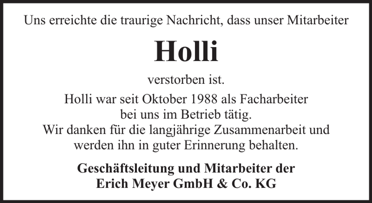 <p>Uns erreichte die traurige Nachricht, dass unser Mitarbeiter</p><p>Holli</p><p>verstorben ist.<br />Holli war seit Oktober 1988 als Facharbeiter<br />bei uns im Betrieb tätig.<br />Wir danken für die langjährige Zusammenarbeit und<br />werden ihn in guter Erinnerung behalten.<br />Geschäftsleitung und Mitarbeiter der<br />Erich Meyer GmbH &amp; Co. KG</p>