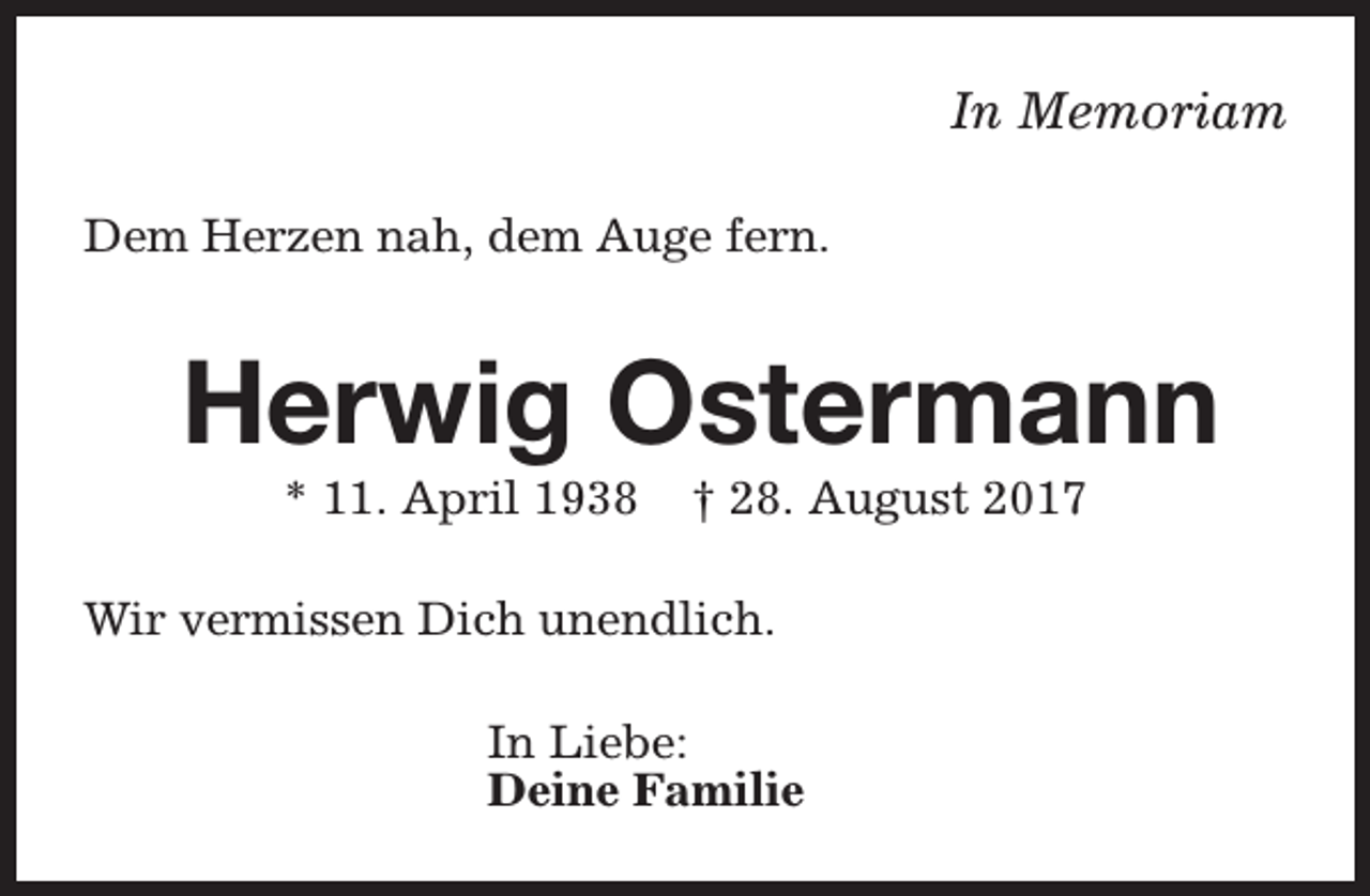 <p>In Memoriam<br />Dem Herzen nah, dem Auge fern.</p><p>Herwig Ostermann<br />* 11. April 1938</p><p>† 28. August 2017</p><p>Wir vermissen Dich unendlich.<br />In Liebe:<br />Deine Familie</p>