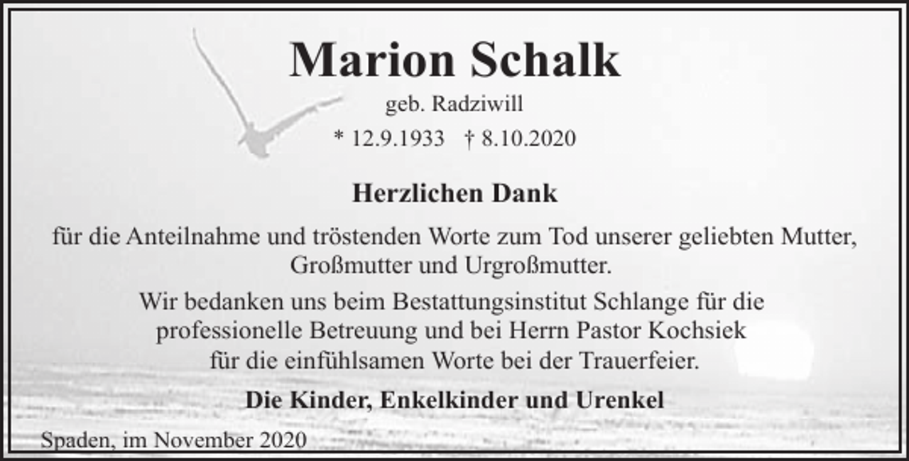 <p>Marion Schalk<br />geb. Radziwill<br />* 12.9.1933 † 8.10.2020</p><p>Herzlichen Dank<br />für die Anteilnahme und tröstenden Worte zum Tod unserer geliebten Mutter,<br />Großmutter und Urgroßmutter.<br />Wir bedanken uns beim Bestattungsinstitut Schlange für die<br />professionelle Betreuung und bei Herrn Pastor Kochsiek<br />für die einfühlsamen Worte bei der Trauerfeier.<br />Die Kinder, Enkelkinder und Urenkel<br />Spaden, im November 2020</p>
