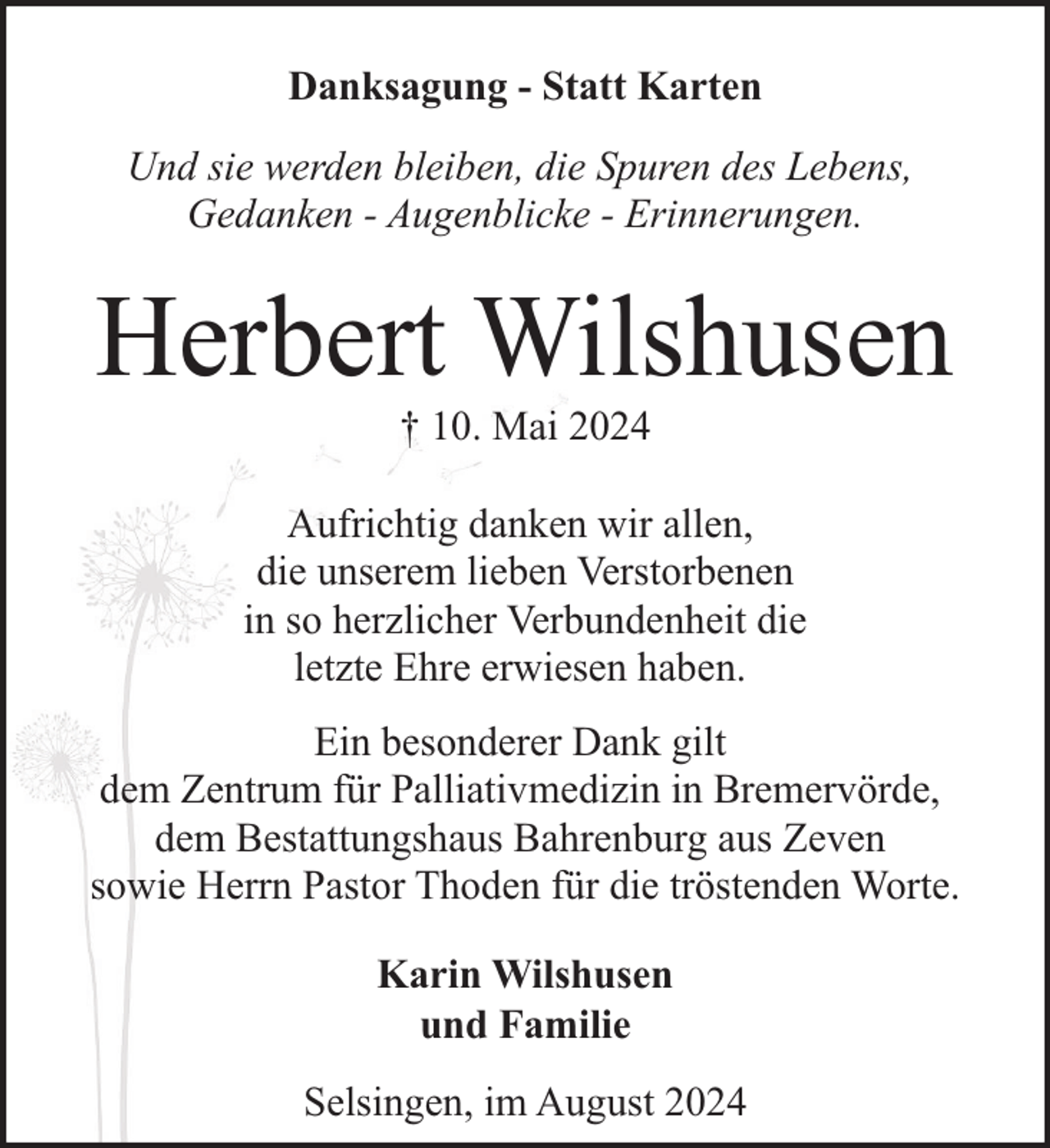 <p>Danksagung - Statt Karten<br />Und sie werden bleiben, die Spuren des Lebens,<br />Gedanken - Augenblicke - Erinnerungen.</p><p>Herbert Wilshusen<br />† 10. Mai 2024</p><p>Aufrichtig danken wir allen,<br />die unserem lieben Verstorbenen<br />in so herzlicher Verbundenheit die<br />letzte Ehre erwiesen haben.<br />Ein besonderer Dank gilt<br />dem Zentrum für Palliativmedizin in Bremervörde,<br />dem Bestattungshaus Bahrenburg aus Zeven<br />sowie Herrn Pastor Thoden für die tröstenden Worte.<br />Karin Wilshusen<br />und Familie<br />Selsingen, im August 2024</p>