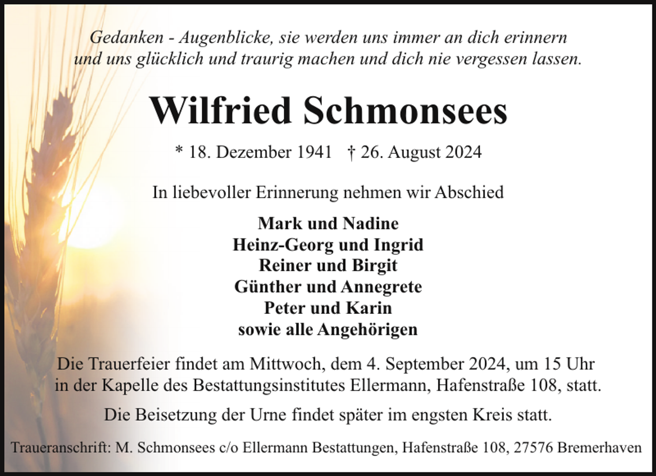 <p>Gedanken - Augenblicke, sie werden uns immer an dich erinnern<br />und uns glücklich und traurig machen und dich nie vergessen lassen.</p><p>Wilfried Schmonsees<br />* 18. Dezember 1941 † 26. August 2024<br />In liebevoller Erinnerung nehmen wir Abschied<br />Mark und Nadine<br />Heinz-Georg und Ingrid<br />Reiner und Birgit<br />Günther und Annegrete<br />Peter und Karin<br />sowie alle Angehörigen<br />Die Trauerfeier findet am Mittwoch, dem 4. September 2024, um 15 Uhr<br />in der Kapelle des Bestattungsinstitutes Ellermann, Hafenstraße 108, statt.<br />Die Beisetzung der Urne findet später im engsten Kreis statt.<br />Traueranschrift: M. Schmonsees c/o Ellermann Bestattungen, Hafenstraße 108, 27576 Bremerhaven</p>