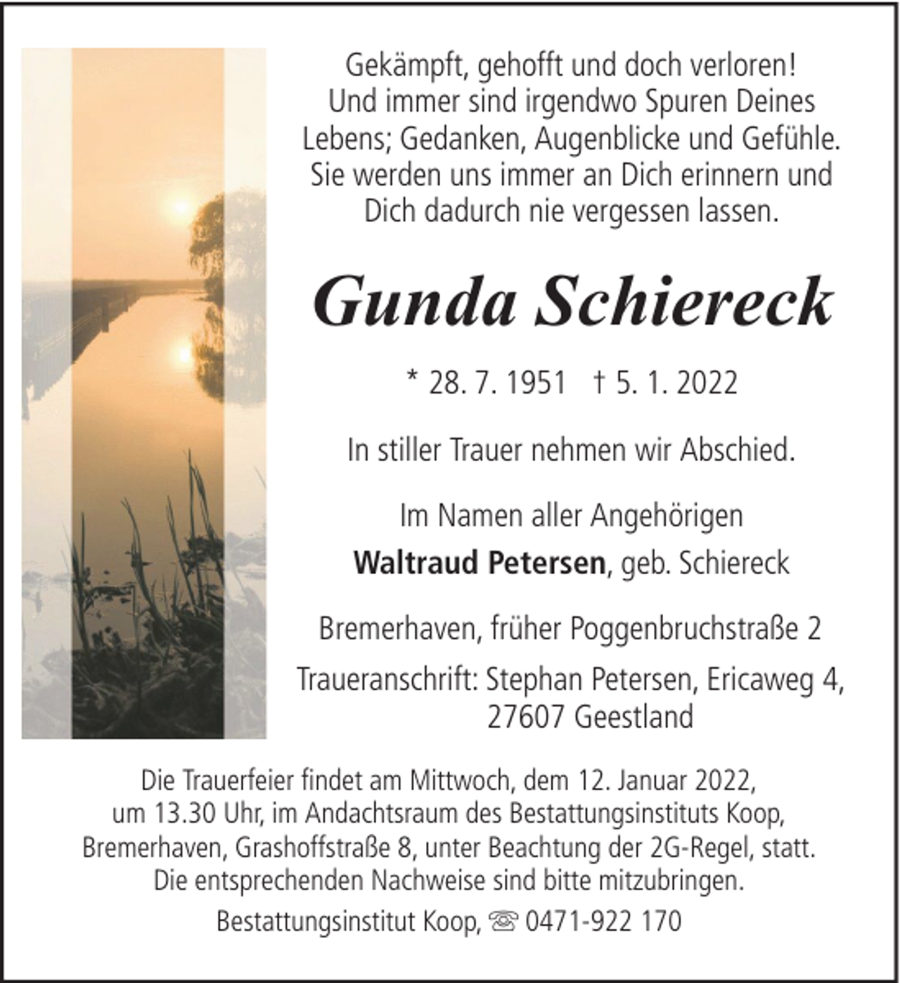 <p>Gekämpft, gehofft und doch verloren!<br />Und immer sind irgendwo Spuren Deines<br />Lebens; Gedanken, Augenblicke und Gefühle.<br />Sie werden uns immer an Dich erinnern und<br />Dich dadurch nie vergessen lassen.</p><p>Gunda Schiereck<br />* 28. 7. 1951 † 5. 1. 2022<br />In stiller Trauer nehmen wir Abschied.<br />Im Namen aller Angehörigen<br />Waltraud Petersen, geb. Schiereck<br />Bremerhaven, früher Poggenbruchstraße 2<br />Traueranschrift: Stephan Petersen, Ericaweg 4,<br />27607 Geestland<br />Die Trauerfeier findet am Mittwoch, dem 12. Januar 2022,<br />um 13.30 Uhr, im Andachtsraum des Bestattungsinstituts Koop,<br />Bremerhaven, Grashoffstraße 8, unter Beachtung der 2G-Regel, statt.<br />Die entsprechenden Nachweise sind bitte mitzubringen.<br />Bestattungsinstitut Koop, 0471-922 170</p>