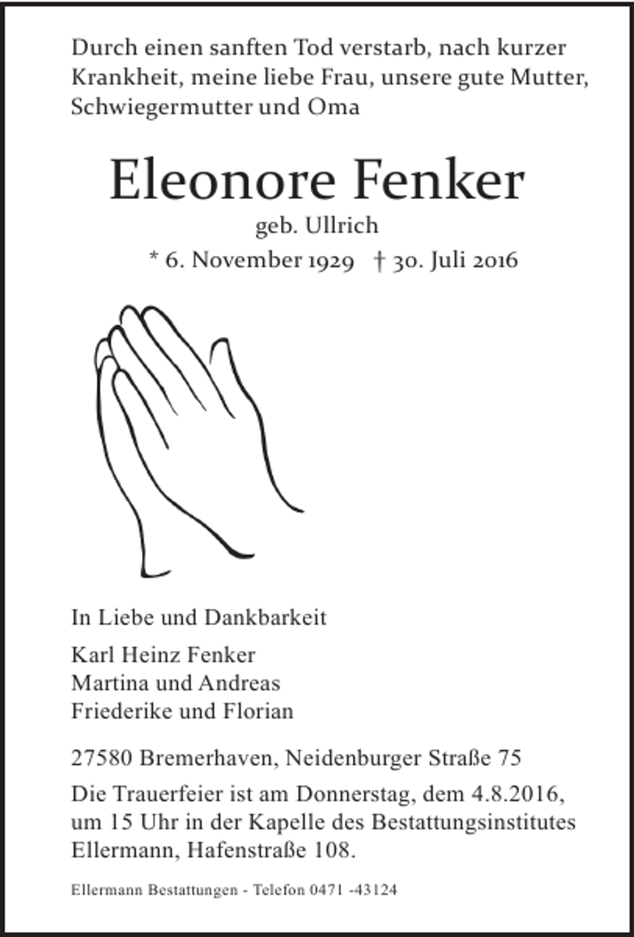 <p>Durch einen sanften Tod verstarb, nach kurzer<br />Krankheit, meine liebe Frau, unsere gute Mutter,<br />Schwiegermutter und Oma</p><p>Eleonore Fenker<br />geb. Ullrich<br />* 6. November 1929 † 30. Juli 2016</p><p>In Liebe und Dankbarkeit<br />Karl Heinz Fenker<br />Martina und Andreas<br />Friederike und Florian<br />27580 Bremerhaven, Neidenburger Straße 75<br />Die Trauerfeier ist am Donnerstag, dem 4.8.2016,<br />um 15 Uhr in der Kapelle des Bestattungsinstitutes<br />Ellermann, Hafenstraße 108.<br />Ellermann Bestattungen - Telefon 0471 -43124</p>