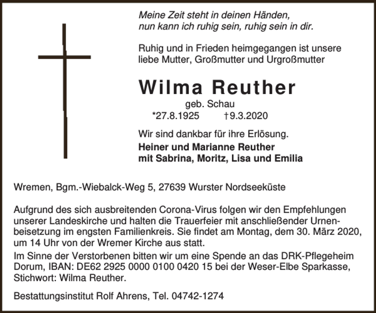 <p>Meine Zeit steht in deinen Händen,<br />nun kann ich ruhig sein, ruhig sein in dir.<br />Ruhig und in Frieden heimgegangen ist unsere<br />liebe Mutter, Großmutter und Urgroßmutter</p><p>Wilma Reuther<br />geb. Schau<br />*27.8.1925<br />†9.3.2020</p><p>Wir sind dankbar für ihre Erlösung.<br />Heiner und Marianne Reuther<br />mit Sabrina, Moritz, Lisa und Emilia<br />Wremen, Bgm.-Wiebalck-Weg 5, 27639 Wurster Nordseeküste<br />Aufgrund des sich ausbreitenden Corona-Virus folgen wir den Empfehlungen<br />unserer Landeskirche und halten die Trauerfeier mit anschließender Urnenbeisetzung im engsten Familienkreis. Sie findet am Montag, dem 30. März 2020,<br />um 14 Uhr von der Wremer Kirche aus statt.<br />Im Sinne der Verstorbenen bitten wir um eine Spende an das DRK-Pflegeheim<br />Dorum, IBAN: DE6925 00010420 15 bei der Weser-Elbe Sparkasse,<br />Stichwort: Wilma Reuther.<br />Bestattungsinstitut Rolf Ahrens, Tel. 04742-1274</p>
