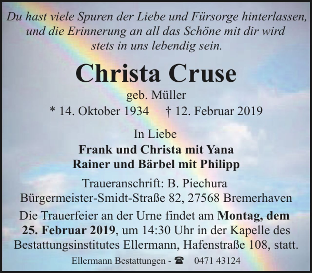 <p>Du hast viele Spuren der Liebe und Fürsorge hinterlassen,<br />und die Erinnerung an all das Schöne mit dir wird<br />stets in uns lebendig sein.</p><p>Christa Cruse</p><p>geb. Müller<br />* 14. Oktober 1934 † 12. Februar 2019<br />In Liebe<br />Frank und Christa mit Yana<br />Rainer und Bärbel mit Philipp<br />Traueranschrift: B. Piechura<br />Bürgermeister-Smidt-Straße 82, 27568 Bremerhaven<br />Die Trauerfeier an der Urne findet am Montag, dem<br />25. Februar 2019, um 14:30 Uhr in der Kapelle des<br />Bestattungsinstitutes Ellermann, Hafenstraße 108, statt.<br />Ellermann Bestattungen - (</p><p>0471 43124</p>