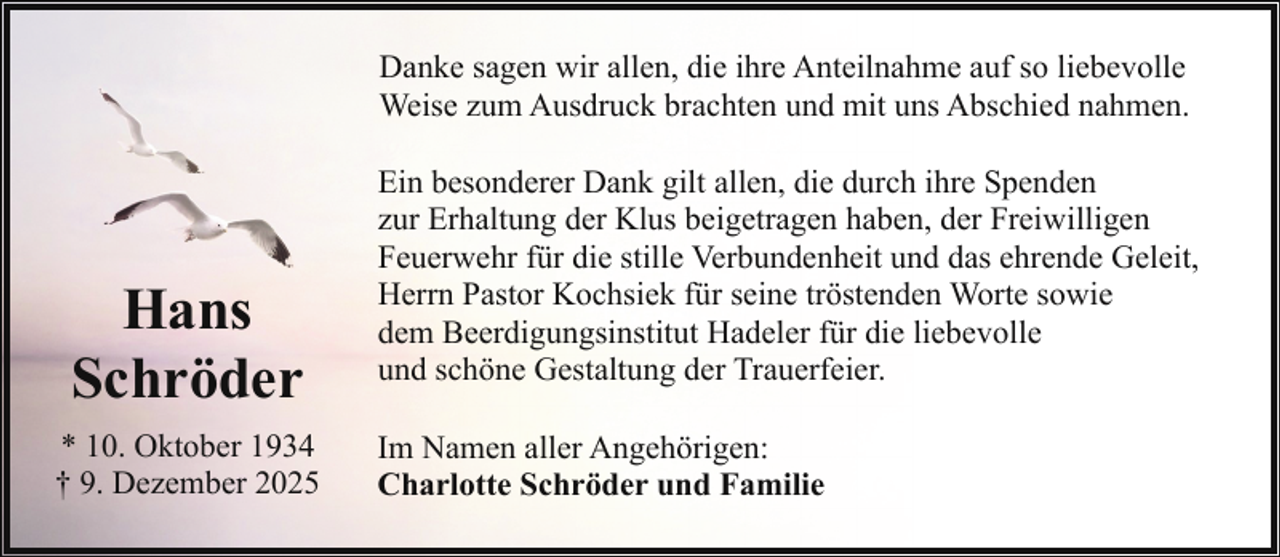 <p>Danke sagen wir allen, die ihre Anteilnahme auf so liebevolle<br />Weise zum Ausdruck brachten und mit uns Abschied nahmen.</p><p>Hans<br />Schröder<br />* 10. Oktober 1934<br />† 9. Dezember 2025</p><p>Ein besonderer Dank gilt allen, die durch ihre Spenden<br />zur Erhaltung der Klus beigetragen haben, der Freiwilligen<br />Feuerwehr für die stille Verbundenheit und das ehrende Geleit,<br />Herrn Pastor Kochsiek für seine tröstenden Worte sowie<br />dem Beerdigungsinstitut Hadeler für die liebevolle<br />und schöne Gestaltung der Trauerfeier.<br />Im Namen aller Angehörigen:<br />Charlotte Schröder und Familie</p>
