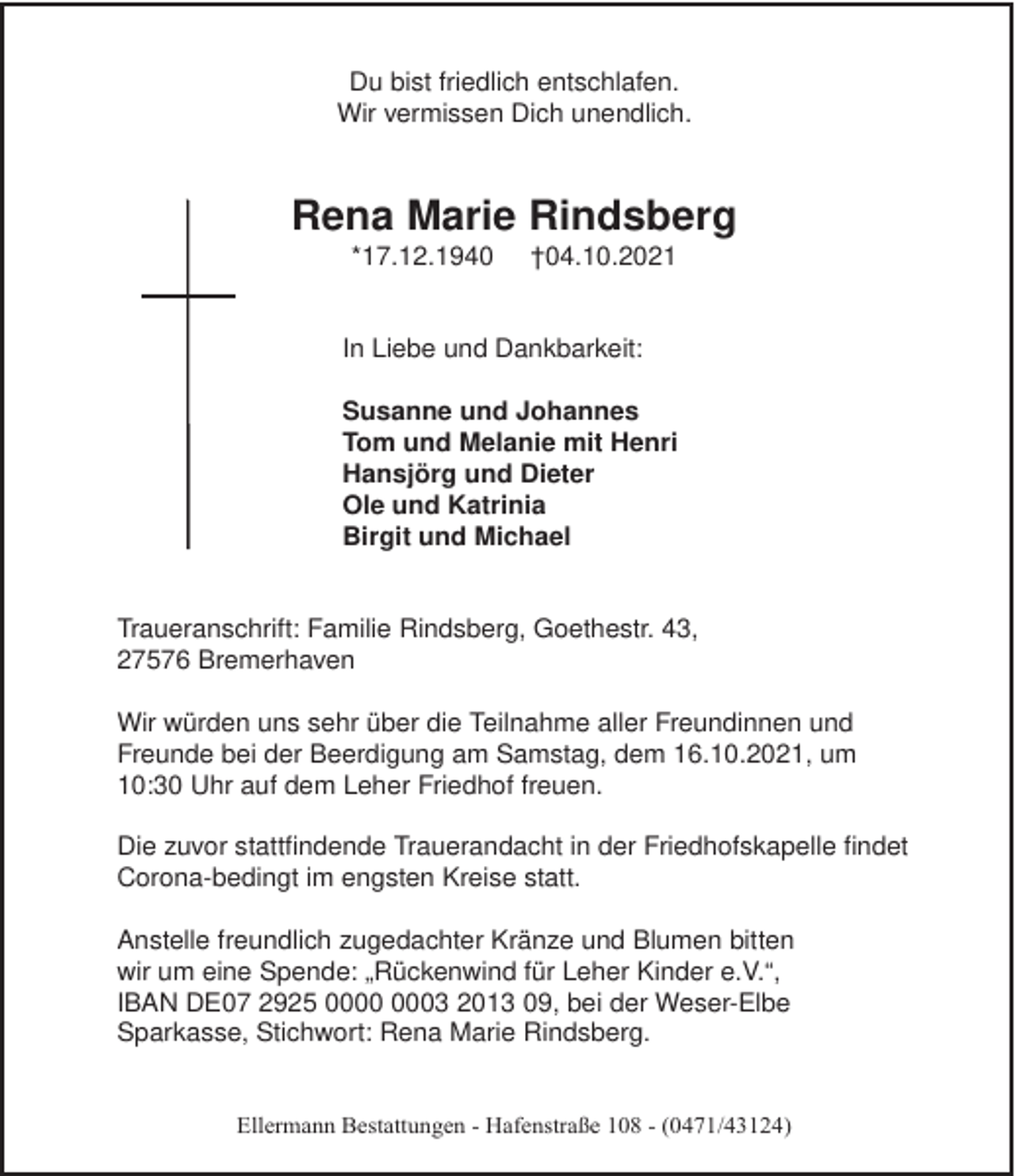 <p>Du bist friedlich entschlafen.<br />Wir vermissen Dich unendlich.</p><p>Rena Marie Rindsberg<br />*17.12.1940</p><p>†04.10.2021</p><p>In Liebe und Dankbarkeit:<br />Susanne und Johannes<br />Tom und Melanie mit Henri<br />Hansjörg und Dieter<br />Ole und Katrinia<br />Birgit und Michael</p><p>Traueranschrift: Familie Rindsberg, Goethestr. 43,<br />27576 Bremerhaven<br />Wir würden uns sehr über die Teilnahme aller Freundinnen und<br />Freunde bei der Beerdigung am Samstag, dem 16.10.2021, um<br />10:30 Uhr auf dem Leher Friedhof freuen.<br />Die zuvor stattﬁndende Trauerandacht in der Friedhofskapelle ﬁndet<br />Corona-bedingt im engsten Kreise statt.<br />Anstelle freundlich zugedachter Kränze und Blumen bitten<br />wir um eine Spende: „Rückenwind für Leher Kinder e.V.“,<br />IBAN DE07 2925 03 2013 09, bei der Weser-Elbe<br />Sparkasse, Stichwort: Rena Marie Rindsberg.<br />Ellermann Bestattungen - Hafenstraße 108 - (0471/43124)</p>
