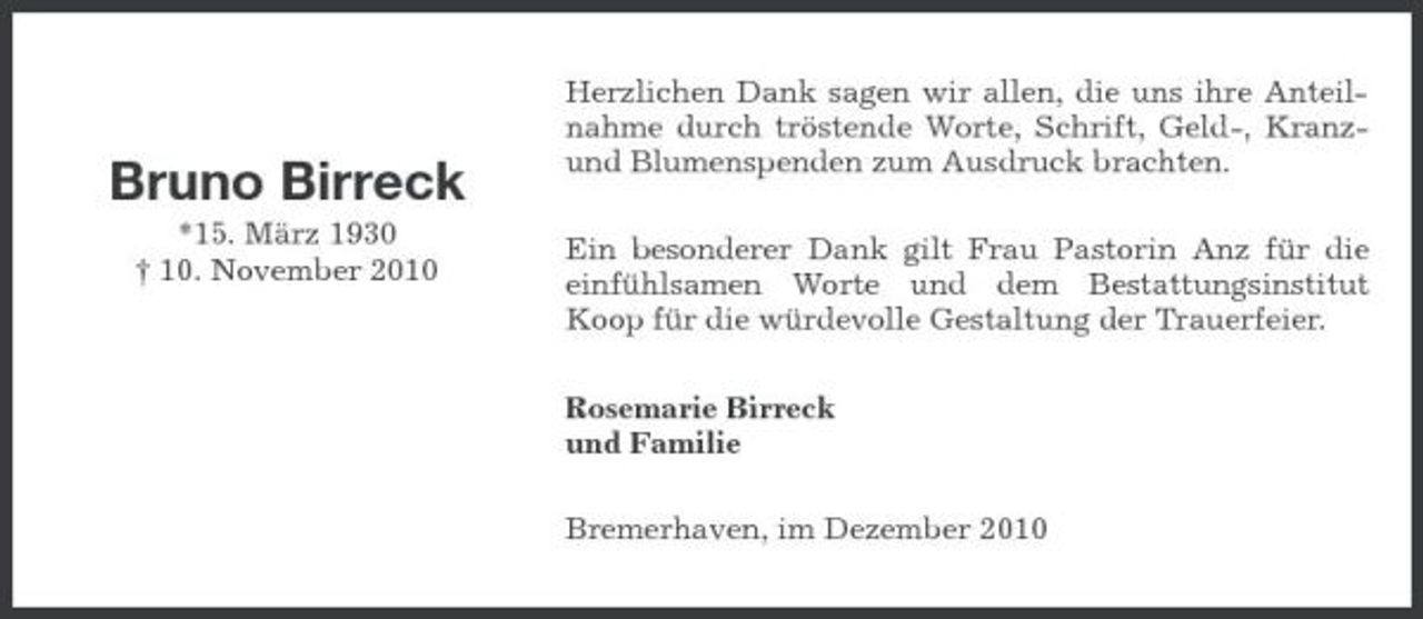 <p>Bruno Birreck<br />*15. März 1930 † 10. November 2010</p><p>Herzlichen Dank sagen wir allen, die uns ihre Anteilnahme durch tröstende Worte, Schrift, Geld-, Kranzund Blumenspenden zum Ausdruck brachten. Ein besonderer Dank gilt Frau Pastorin Anz für die einfühlsamen Worte und dem Bestattungsinstitut Koop für die würdevolle Gestaltung der Trauerfeier. Rosemarie Birreck und Familie Bremerhaven, im Dezember 2010</p>