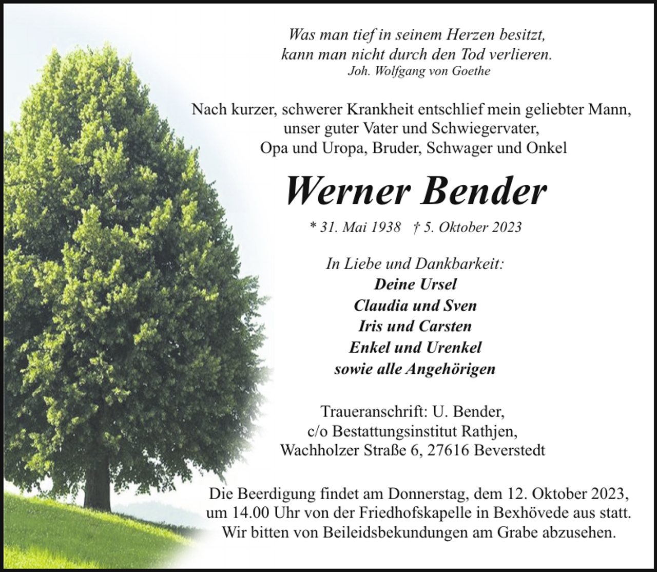 <p>Was man tief in seinem Herzen besitzt,<br />kann man nicht durch den Tod verlieren.<br />Joh. Wolfgang von Goethe</p><p>Nach kurzer, schwerer Krankheit entschlief mein geliebter Mann,<br />unser guter Vater und Schwiegervater,<br />Opa und Uropa, Bruder, Schwager und Onkel</p><p>Werner Bender<br />* 31. Mai 1938 † 5. Oktober 2023</p><p>In Liebe und Dankbarkeit:<br />Deine Ursel<br />Claudia und Sven<br />Iris und Carsten<br />Enkel und Urenkel<br />sowie alle Angehörigen<br />Traueranschrift: U. Bender,<br />c/o Bestattungsinstitut Rathjen,<br />Wachholzer Straße 6, 27616 Beverstedt<br />Die Beerdigung findet am Donnerstag, dem 12. Oktober 2023,<br />um 14.00 Uhr von der Friedhofskapelle in Bexhövede aus statt.<br />Wir bitten von Beileidsbekundungen am Grabe abzusehen.</p>