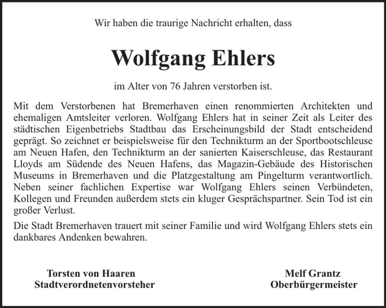 <p>Wir haben die traurige Nachricht erhalten, dass</p><p>Wolfgang Ehlers<br />im Alter von 76 Jahren verstorben ist.<br />Mit dem Verstorbenen hat Bremerhaven einen renommierten Architekten und<br />ehemaligen Amtsleiter verloren. Wolfgang Ehlers hat in seiner Zeit als Leiter des<br />städtischen Eigenbetriebs Stadtbau das Erscheinungsbild der Stadt entscheidend<br />geprägt. So zeichnet er beispielsweise für den Technikturm an der Sportbootschleuse<br />am Neuen Hafen, den Technikturm an der sanierten Kaiserschleuse, das Restaurant<br />Lloyds am Südende des Neuen Hafens, das Magazin-Gebäude des Historischen<br />Museums in Bremerhaven und die Platzgestaltung am Pingelturm verantwortlich.<br />Neben seiner fachlichen Expertise war Wolfgang Ehlers seinen Verbündeten,<br />Kollegen und Freunden außerdem stets ein kluger Gesprächspartner. Sein Tod ist ein<br />großer Verlust.<br />Die Stadt Bremerhaven trauert mit seiner Familie und wird Wolfgang Ehlers stets ein<br />dankbares Andenken bewahren.<br />Torsten von Haaren<br />Stadtverordnetenvorsteher</p><p>Melf Grantz<br />Oberbürgermeister</p>