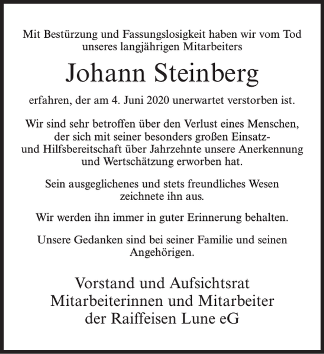 <p>Mit Bestürzung und Fassungslosigkeit haben wir vom Tod<br />unseres langjährigen Mitarbeiters</p><p>Johann Steinberg<br />erfahren, der am 4. Juni 2020 unerwartet verstorben ist.<br />Wir sind sehr betroffen über den Verlust eines Menschen,<br />der sich mit seiner besonders großen Einsatzund Hilfsbereitschaft über Jahrzehnte unsere Anerkennung<br />und Wertschätzung erworben hat.<br />Sein ausgeglichenes und stets freundliches Wesen<br />zeichnete ihn aus.<br />Wir werden ihn immer in guter Erinnerung behalten.<br />Unsere Gedanken sind bei seiner Familie und seinen<br />Angehörigen.</p><p>Vorstand und Aufsichtsrat<br />Mitarbeiterinnen und Mitarbeiter<br />der Raiffeisen Lune eG</p>