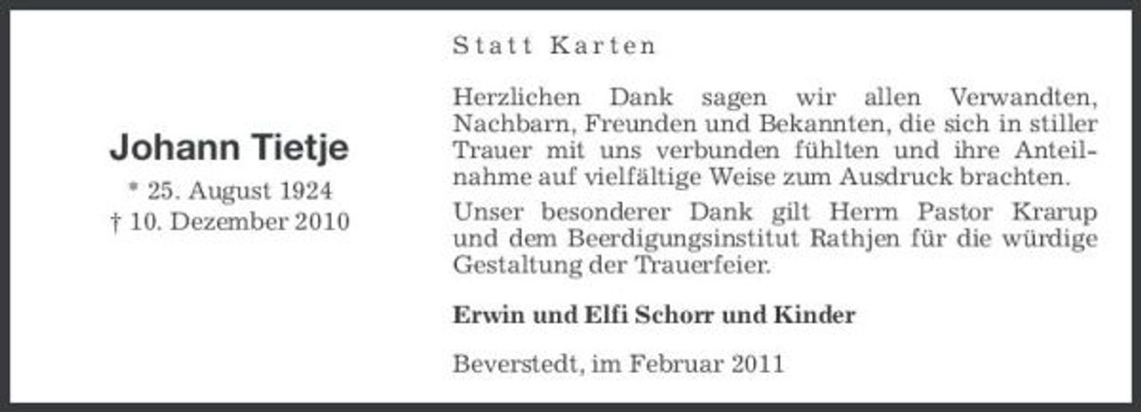 <p>Statt Karten Herzlichen Dank sagen wir allen Verwandten, Nachbarn, Freunden und Bekannten, die sich in stiller Trauer mit uns verbunden fühlten und ihre Anteilnahme auf vielfältige Weise zum Ausdruck brachten. Unser besonderer Dank gilt Herrn Pastor Krarup und dem Beerdigungsinstitut Rathjen für die würdige Gestaltung der Trauerfeier. Erwin und Elfi Schorr und Kinder Beverstedt, im Februar 2011</p><p>Johann Tietje<br />* 25. August 1924 † 10. Dezember 2010</p>