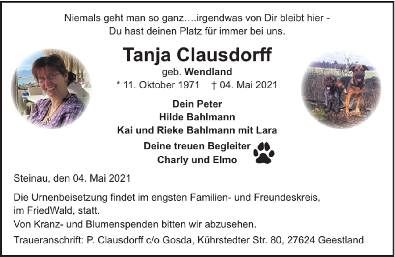 <p>Niemals geht man so ganz….irgendwas von Dir bleibt hier Du hast deinen Platz für immer bei uns.</p><p>Tanja Clausdorﬀ</p><p>geb. Wendland<br />* 11. Oktober 1971 † 04. Mai 2021<br />Dein Peter<br />Hilde Bahlmann<br />Kai und Rieke Bahlmann mit Lara<br />Deine treuen Begleiter<br />Charly und Elmo<br />Steinau, den 04. Mai 2021<br />Die Urnenbeisetzung ﬁndet im engsten Familien- und Freundeskreis,<br />im FriedWald, statt.<br />Von Kranz- und Blumenspenden bitten wir abzusehen.<br />Traueranschrift: P. Clausdorﬀ c/o Gosda, Kührstedter Str. 80, 27624 Geestland</p>