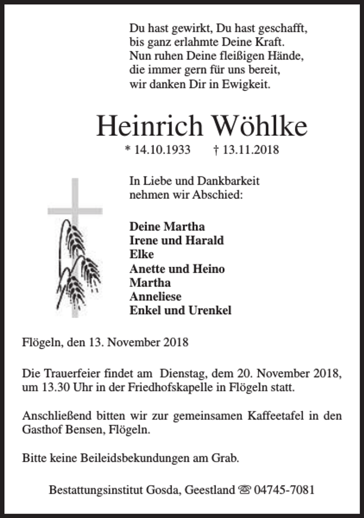 <p>Du hast gewirkt, Du hast geschafft,<br />bis ganz erlahmte Deine Kraft.<br />Nun ruhen Deine fleißigen Hände,<br />die immer gern für uns bereit,<br />wir danken Dir in Ewigkeit.</p><p>Heinrich Wöhlke<br />* 14.10.1933</p><p>† 13.11.2018</p><p>In Liebe und Dankbarkeit<br />nehmen wir Abschied:<br />Deine Martha<br />Irene und Harald<br />Elke<br />Anette und Heino<br />Martha<br />Anneliese<br />Enkel und Urenkel<br />Flögeln, den 13. November 2018<br />Die Trauerfeier findet am Dienstag, dem 20. November 2018,<br />um 13.30 Uhr in der Friedhofskapelle in Flögeln statt.<br />Anschließend bitten wir zur gemeinsamen Kaffeetafel in den<br />Gasthof Bensen, Flögeln.<br />Bitte keine Beileidsbekundungen am Grab.<br />Bestattungsinstitut Gosda, Geestland s 04745-7081</p>
