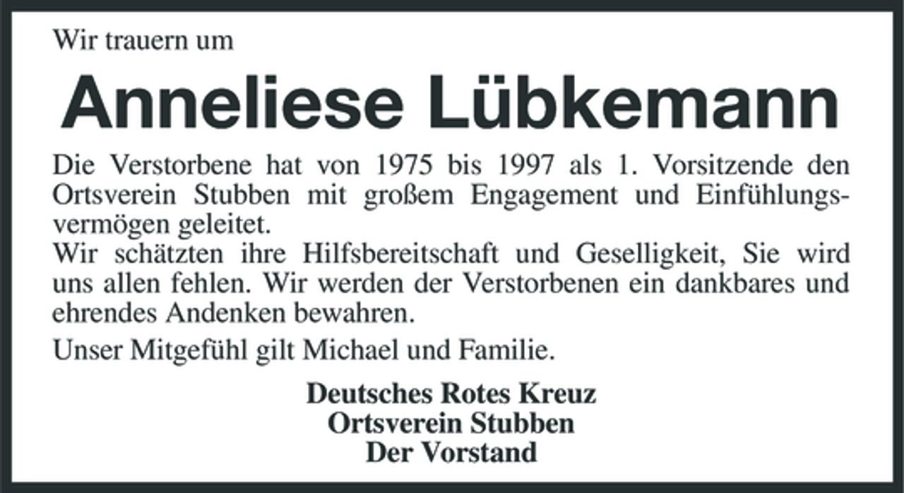 <p>Wir trauern um</p><p>Anneliese Lübkemann<br />Die Verstorbene hat von 1975 bis 1997 als 1. Vorsitzende den Ortsverein Stubben mit großem Engagement und Einfühlungsvermögen geleitet. Wir schätzten ihre Hilfsbereitschaft und Geselligkeit, Sie wird uns allen fehlen. Wir werden der Verstorbenen ein dankbares und ehrendes Andenken bewahren. Unser Mitgefühl gilt Michael und Familie. Deutsches Rotes Kreuz Ortsverein Stubben Der Vorstand</p>