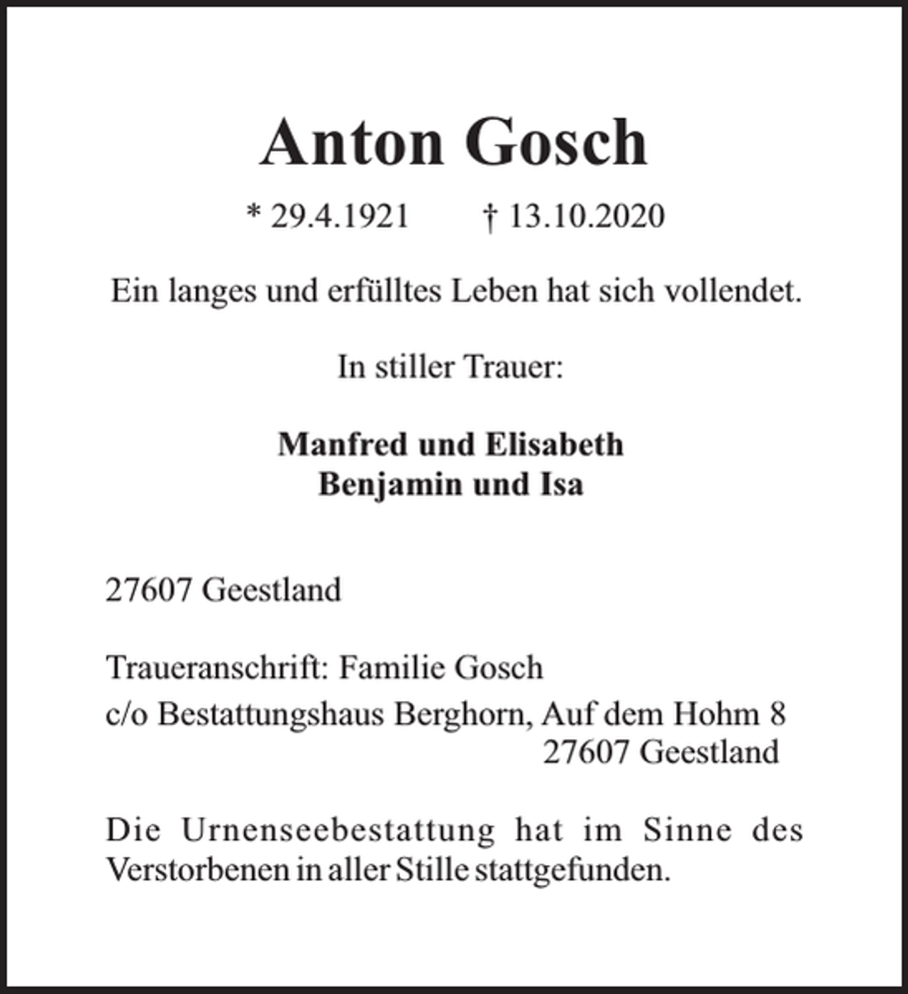 <p>Anton Gosch<br />* 29.4.1921</p><p>† 13.10.2020</p><p>Ein langes und erfülltes Leben hat sich vollendet.<br />In stiller Trauer:<br />Manfred und Elisabeth<br />Benjamin und Isa<br />27607 Geestland<br />Traueranschrift: Familie Gosch<br />c/o Bestattungshaus Berghorn, Auf dem Hohm 8<br />27607 Geestland<br />Die Urnenseebestattung hat im Sinne des<br />Verstorbenen in aller Stille stattgefunden.</p>