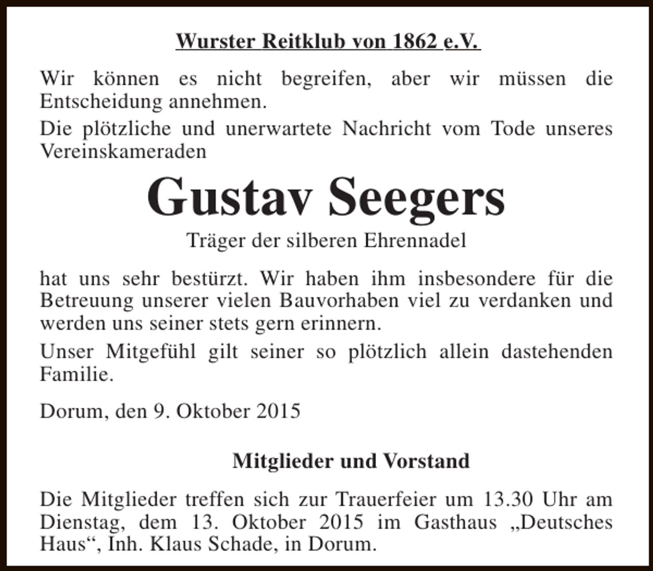 <p>Wurster Reitklub von 1862 e.V.<br />Wir können es nicht begreifen, aber wir müssen die<br />Entscheidung annehmen.<br />Die plötzliche und unerwartete Nachricht vom Tode unseres<br />Vereinskameraden</p><p>Gustav Seegers<br />Träger der silberen Ehrennadel</p><p>hat uns sehr bestürzt. Wir haben ihm insbesondere für die<br />Betreuung unserer vielen Bauvorhaben viel zu verdanken und<br />werden uns seiner stets gern erinnern.<br />Unser Mitgefühl gilt seiner so plötzlich allein dastehenden<br />Familie.<br />Dorum, den 9. Oktober 2015<br />Mitglieder und Vorstand<br />Die Mitglieder treffen sich zur Trauerfeier um 13.30 Uhr am<br />Dienstag, dem 13. Oktober 2015 im Gasthaus „Deutsches<br />Haus“, Inh. Klaus Schade, in Dorum.</p>
