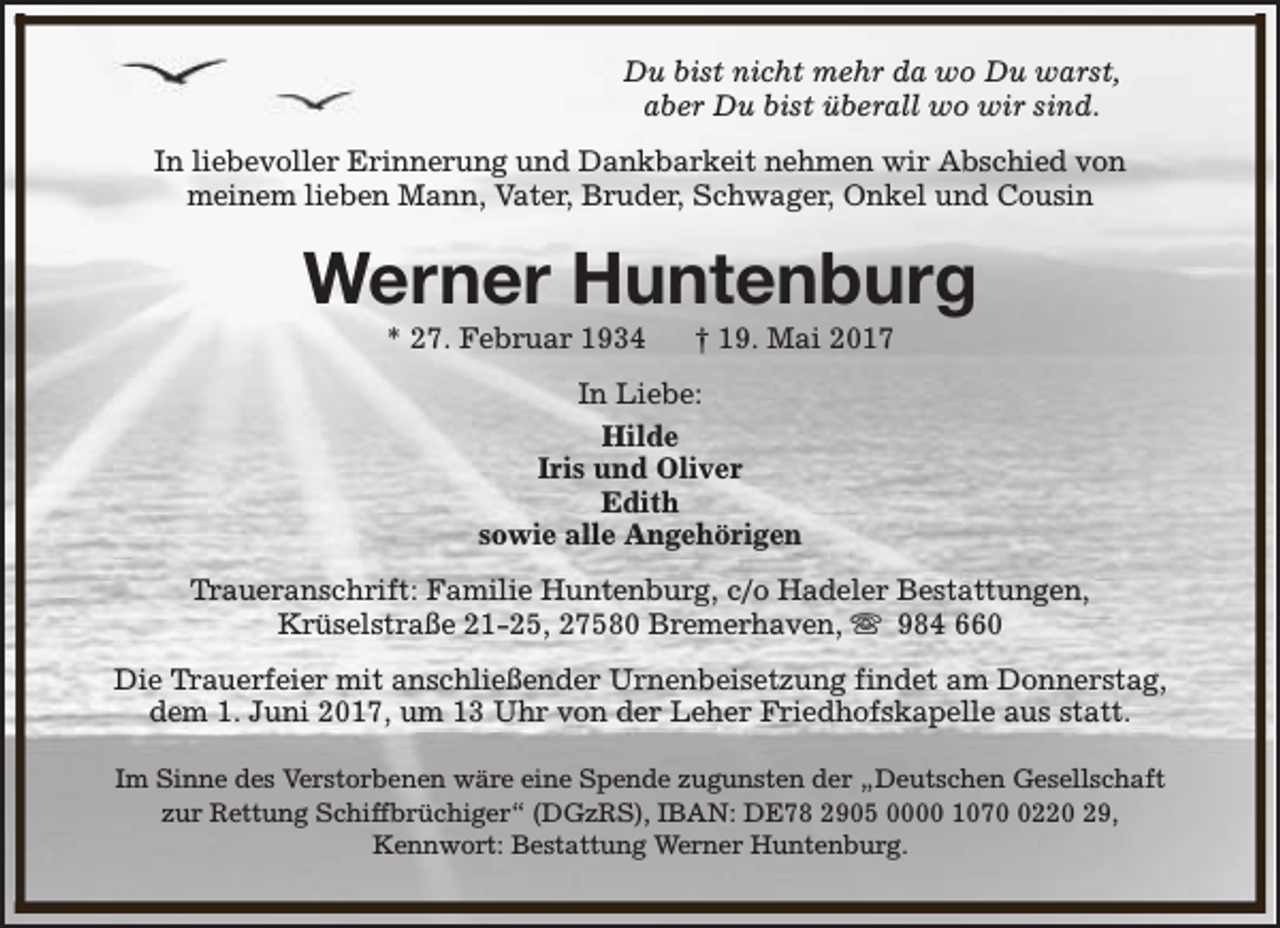<p>Du bist nicht mehr da wo Du warst,<br />aber Du bist überall wo wir sind.<br />In liebevoller Erinnerung und Dankbarkeit nehmen wir Abschied von<br />meinem lieben Mann, Vater, Bruder, Schwager, Onkel und Cousin</p><p>Werner Huntenburg<br />* 27. Februar 1934</p><p>† 19. Mai 2017</p><p>In Liebe:<br />Hilde<br />Iris und Oliver<br />Edith<br />sowie alle Angehörigen<br />Traueranschrift: Familie Huntenburg, c/o Hadeler Bestattungen,<br />Krüselstraße 21-25, 27580 Bremerhaven, s 984 660<br />Die Trauerfeier mit anschließender Urnenbeisetzung findet am Donnerstag,<br />dem 1. Juni 2017, um 13 Uhr von der Leher Friedhofskapelle aus statt.<br />Im Sinne des Verstorbenen wäre eine Spende zugunsten der „Deutschen Gesellschaft<br />zur Rettung Schiffbrüchiger“ (DGzRS), IBAN: DE78 2905 0000 1070 0220 29,<br />Kennwort: Bestattung Werner Huntenburg.</p>