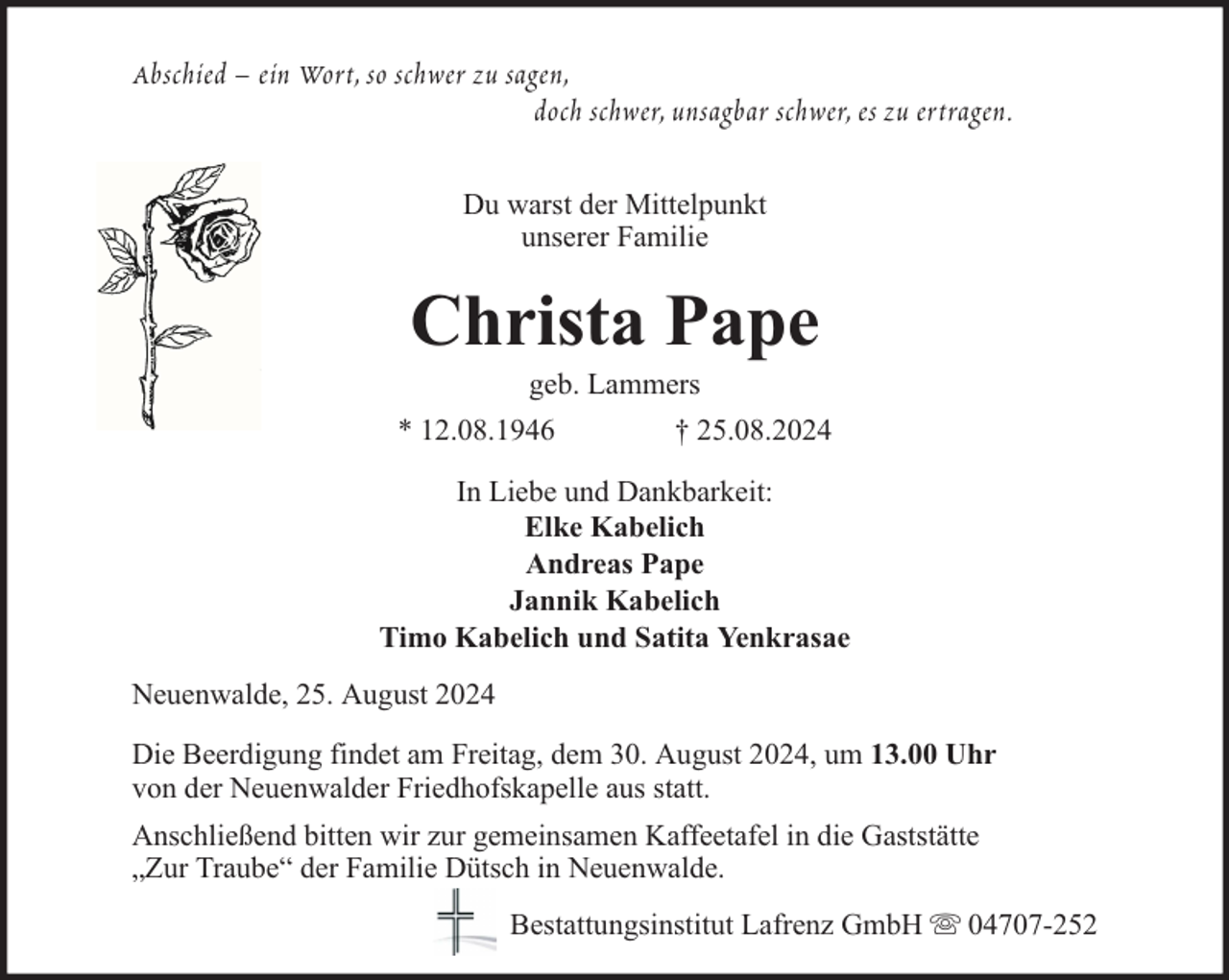 <p>Abschied – ein Wort, so schwer zu sagen,<br />doch schwer, unsagbar schwer, es zu ertragen.<br />Du warst der Mittelpunkt<br />unserer Familie</p><p>Christa Pape<br />geb. Lammers</p><p>* 12.08.1946</p><p>† 25.08.2024</p><p>In Liebe und Dankbarkeit:<br />Elke Kabelich<br />Andreas Pape<br />Jannik Kabelich<br />Timo Kabelich und Satita Yenkrasae<br />Neuenwalde, 25. August 2024<br />Die Beerdigung findet am Freitag, dem 30. August 2024, um 13.00 Uhr<br />von der Neuenwalder Friedhofskapelle aus statt.<br />Anschließend bitten wir zur gemeinsamen Kaffeetafel in die Gaststätte<br />„Zur Traube“ der Familie Dütsch in Neuenwalde.<br />Bestattungsinstitut Lafrenz GmbH</p><p>04707-252</p>