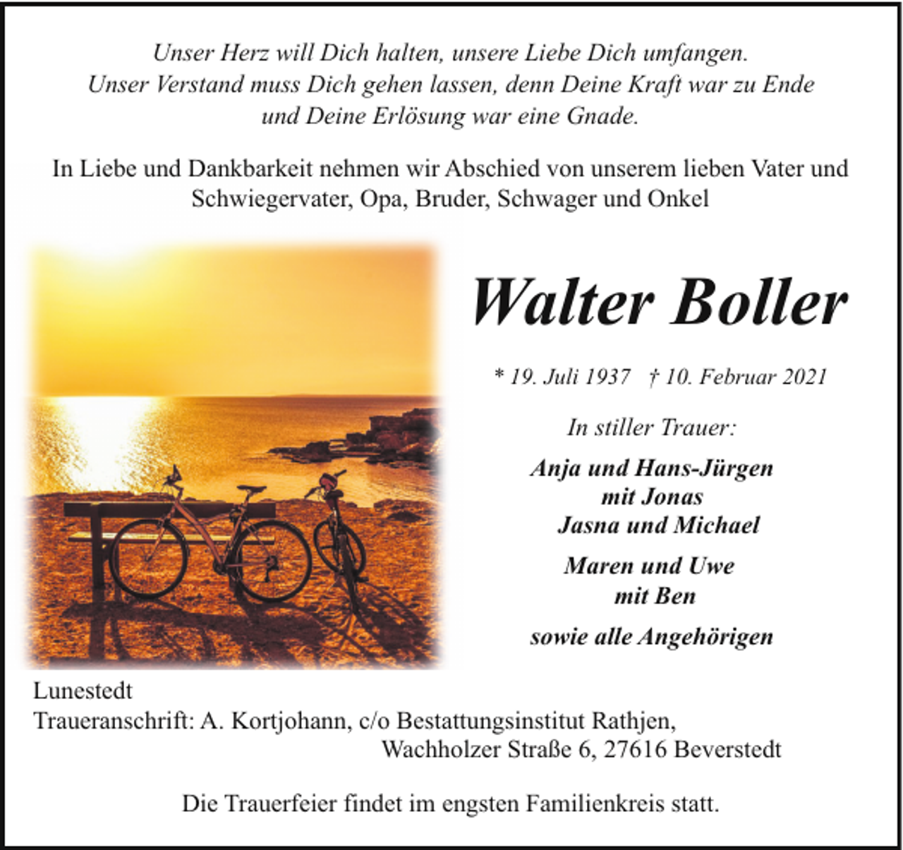 <p>Unser Herz will Dich halten, unsere Liebe Dich umfangen.<br />Unser Verstand muss Dich gehen lassen, denn Deine Kraft war zu Ende<br />und Deine Erlösung war eine Gnade.<br />In Liebe und Dankbarkeit nehmen wir Abschied von unserem lieben Vater und<br />Schwiegervater, Opa, Bruder, Schwager und Onkel</p><p>Walter Boller<br />* 19. Juli 1937 † 10. Februar 2021</p><p>In stiller Trauer:<br />Anja und Hans-Jürgen<br />mit Jonas<br />Jasna und Michael<br />Maren und Uwe<br />mit Ben<br />sowie alle Angehörigen<br />Lunestedt<br />Traueranschrift: A. Kortjohann, c/o Bestattungsinstitut Rathjen,<br />Wachholzer Straße 6, 27616 Beverstedt<br />Die Trauerfeier findet im engsten Familienkreis statt.</p>